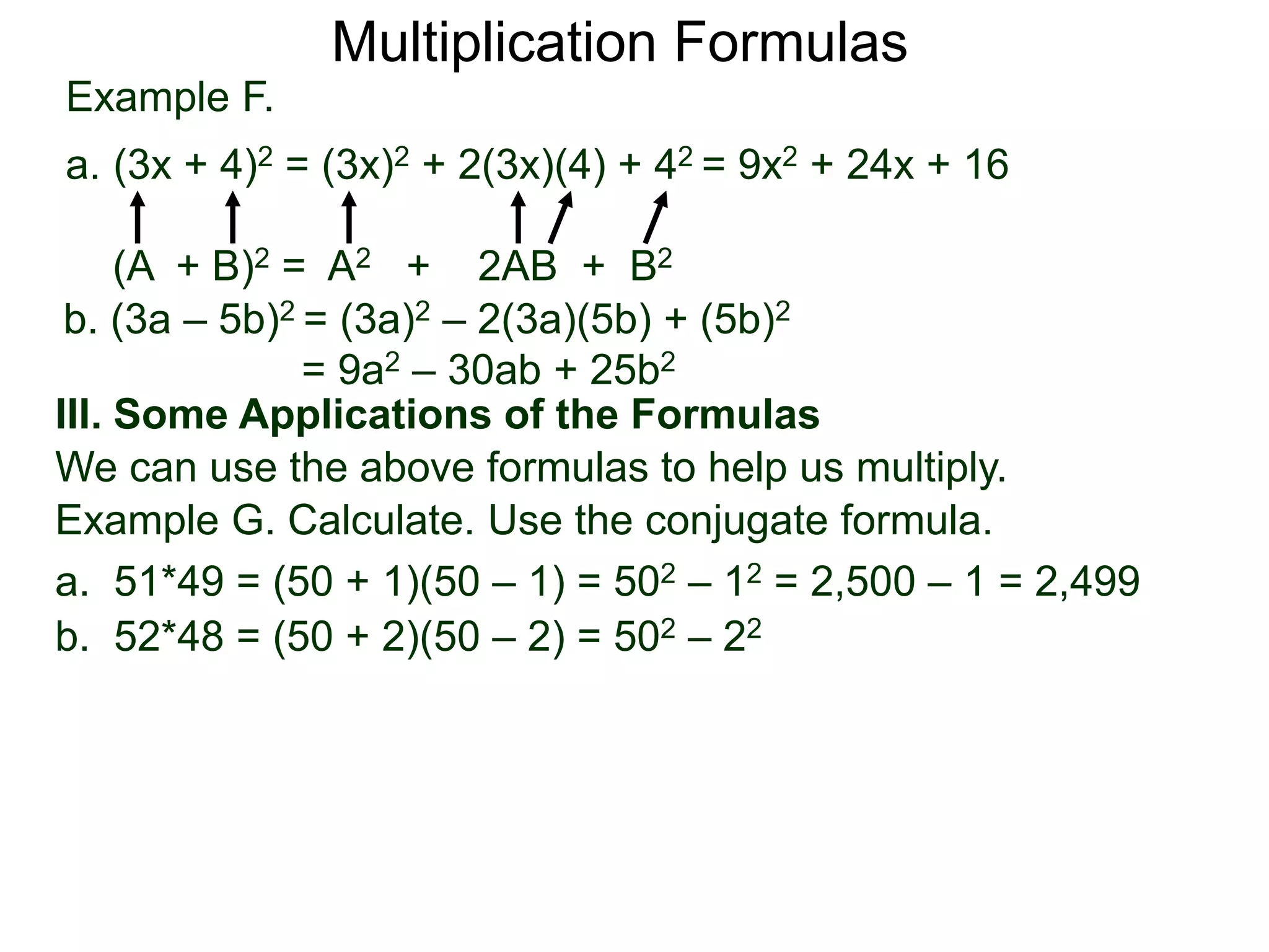 Example F.
a. (3x + 4)2 = (3x)2 + 2(3x)(4) + 42 = 9x2 + 24x + 16
(A + B)2 = A2 + 2AB + B2
Multiplication Formulas
b. (3a – 5b)2 = (3a)2 – 2(3a)(5b) + (5b)2
= 9a2 – 30ab + 25b2
III. Some Applications of the Formulas
We can use the above formulas to help us multiply.
Example G. Calculate. Use the conjugate formula.
a. 51*49 = (50 + 1)(50 – 1) = 502 – 12 = 2,500 – 1 = 2,499
b. 52*48 = (50 + 2)(50 – 2) = 502 – 22
 