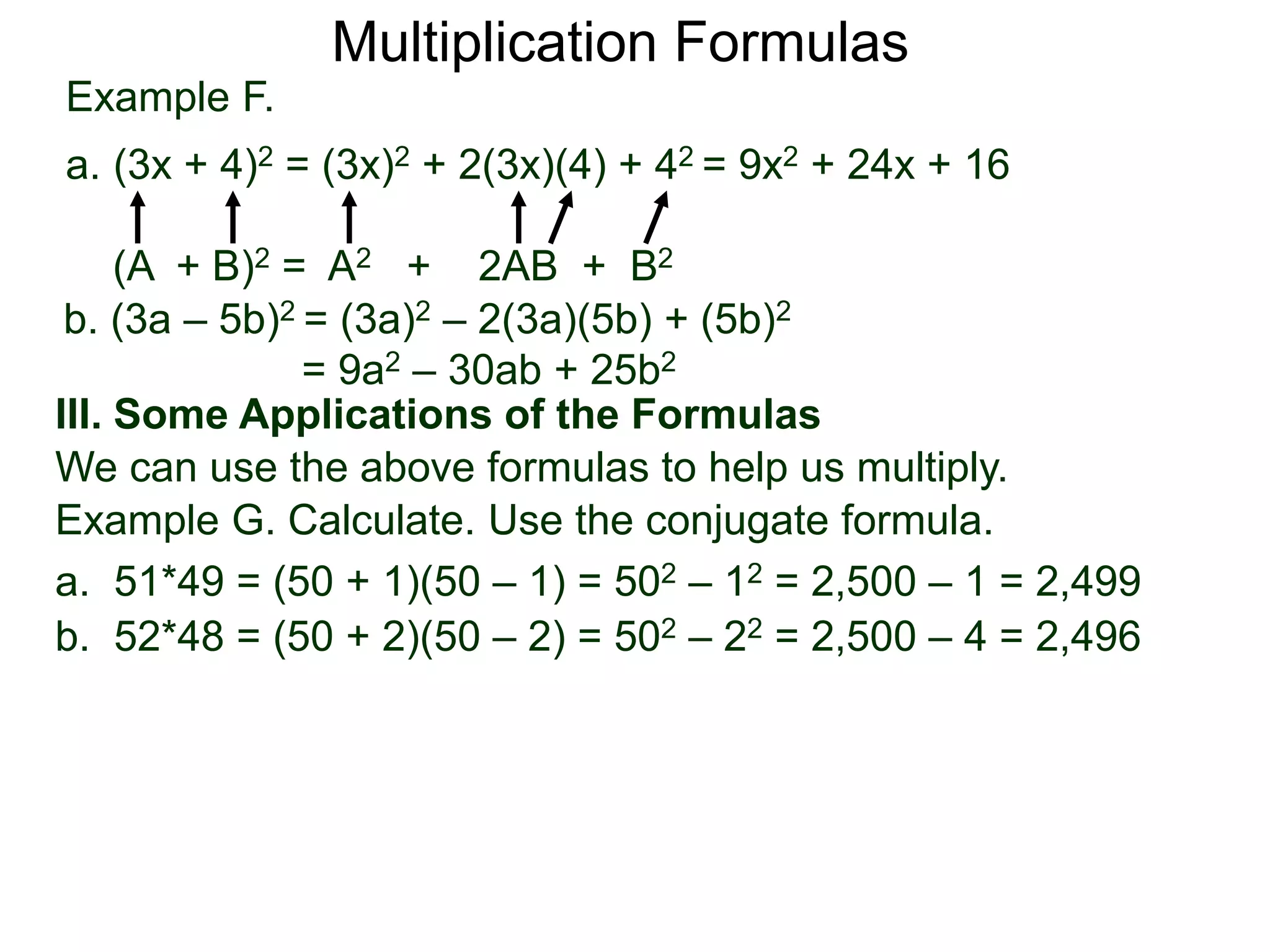Example F.
a. (3x + 4)2 = (3x)2 + 2(3x)(4) + 42 = 9x2 + 24x + 16
(A + B)2 = A2 + 2AB + B2
Multiplication Formulas
b. (3a – 5b)2 = (3a)2 – 2(3a)(5b) + (5b)2
= 9a2 – 30ab + 25b2
III. Some Applications of the Formulas
We can use the above formulas to help us multiply.
Example G. Calculate. Use the conjugate formula.
a. 51*49 = (50 + 1)(50 – 1) = 502 – 12 = 2,500 – 1 = 2,499
b. 52*48 = (50 + 2)(50 – 2) = 502 – 22 = 2,500 – 4 = 2,496
 