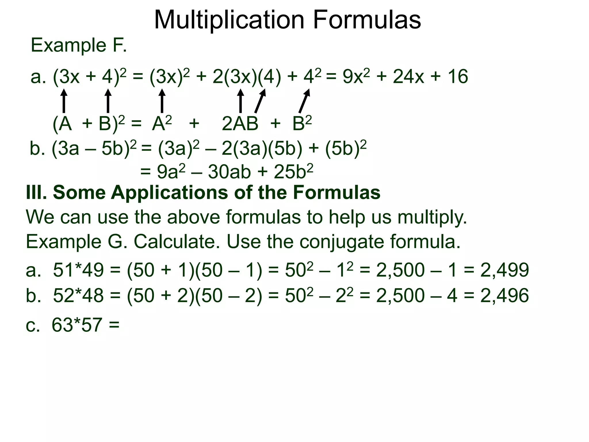 Example F.
a. (3x + 4)2 = (3x)2 + 2(3x)(4) + 42 = 9x2 + 24x + 16
(A + B)2 = A2 + 2AB + B2
Multiplication Formulas
b. (3a – 5b)2 = (3a)2 – 2(3a)(5b) + (5b)2
= 9a2 – 30ab + 25b2
III. Some Applications of the Formulas
We can use the above formulas to help us multiply.
Example G. Calculate. Use the conjugate formula.
a. 51*49 = (50 + 1)(50 – 1) = 502 – 12 = 2,500 – 1 = 2,499
b. 52*48 = (50 + 2)(50 – 2) = 502 – 22 = 2,500 – 4 = 2,496
c. 63*57 =
 