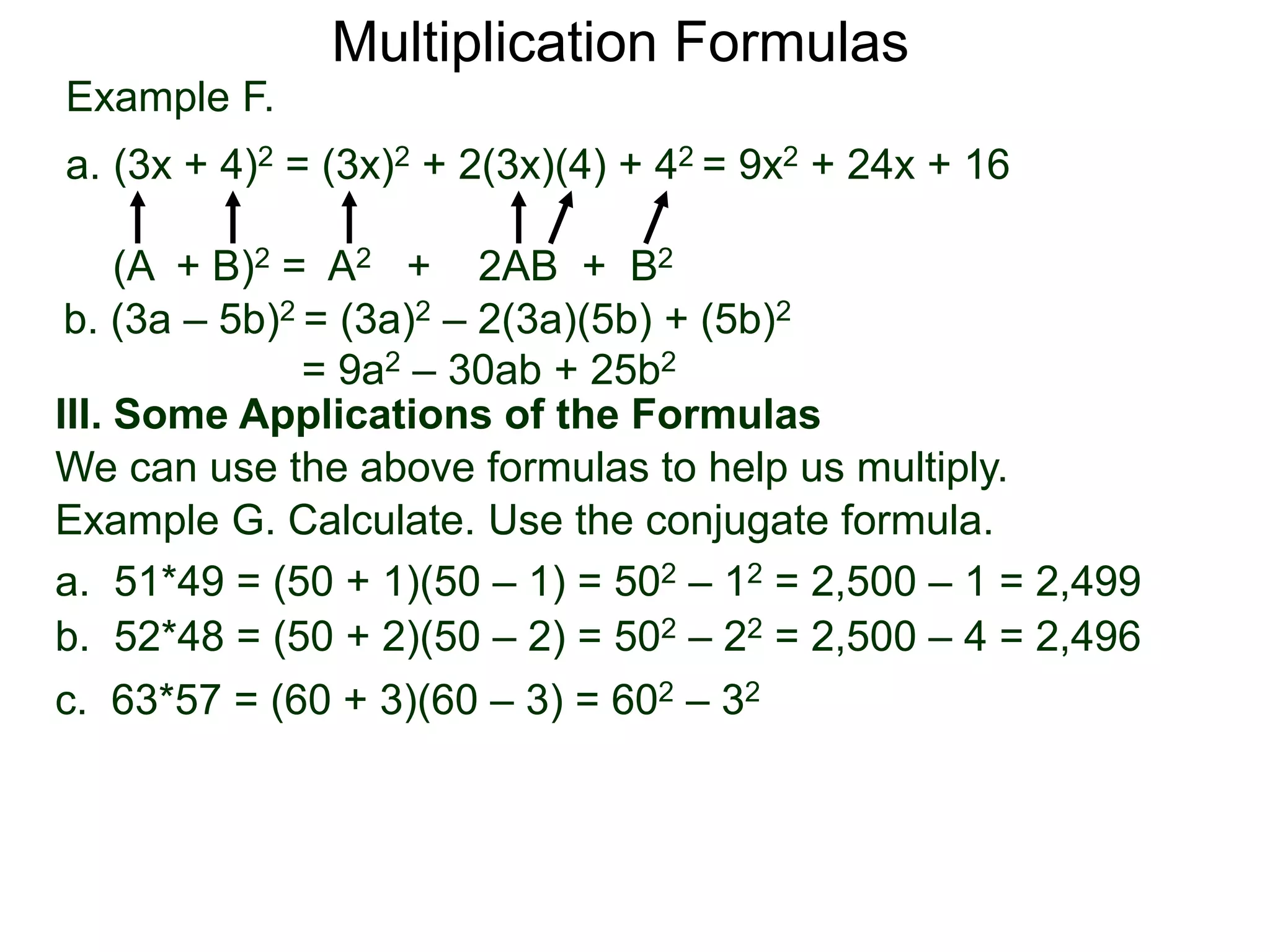 Example F.
a. (3x + 4)2 = (3x)2 + 2(3x)(4) + 42 = 9x2 + 24x + 16
(A + B)2 = A2 + 2AB + B2
Multiplication Formulas
b. (3a – 5b)2 = (3a)2 – 2(3a)(5b) + (5b)2
= 9a2 – 30ab + 25b2
III. Some Applications of the Formulas
We can use the above formulas to help us multiply.
Example G. Calculate. Use the conjugate formula.
a. 51*49 = (50 + 1)(50 – 1) = 502 – 12 = 2,500 – 1 = 2,499
b. 52*48 = (50 + 2)(50 – 2) = 502 – 22 = 2,500 – 4 = 2,496
c. 63*57 = (60 + 3)(60 – 3) = 602 – 32
 