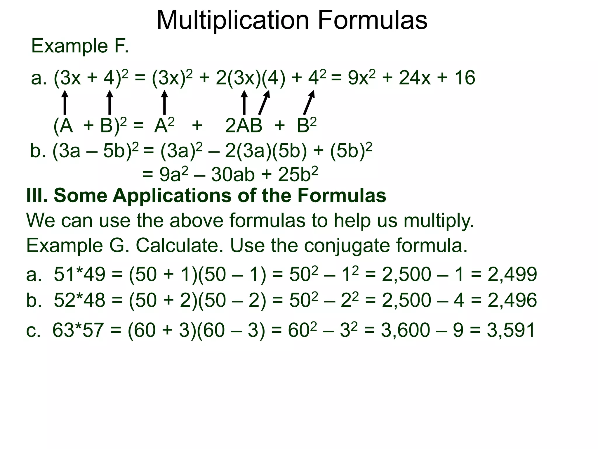 Example F.
a. (3x + 4)2 = (3x)2 + 2(3x)(4) + 42 = 9x2 + 24x + 16
(A + B)2 = A2 + 2AB + B2
Multiplication Formulas
b. (3a – 5b)2 = (3a)2 – 2(3a)(5b) + (5b)2
= 9a2 – 30ab + 25b2
III. Some Applications of the Formulas
We can use the above formulas to help us multiply.
Example G. Calculate. Use the conjugate formula.
a. 51*49 = (50 + 1)(50 – 1) = 502 – 12 = 2,500 – 1 = 2,499
b. 52*48 = (50 + 2)(50 – 2) = 502 – 22 = 2,500 – 4 = 2,496
c. 63*57 = (60 + 3)(60 – 3) = 602 – 32 = 3,600 – 9 = 3,591
 