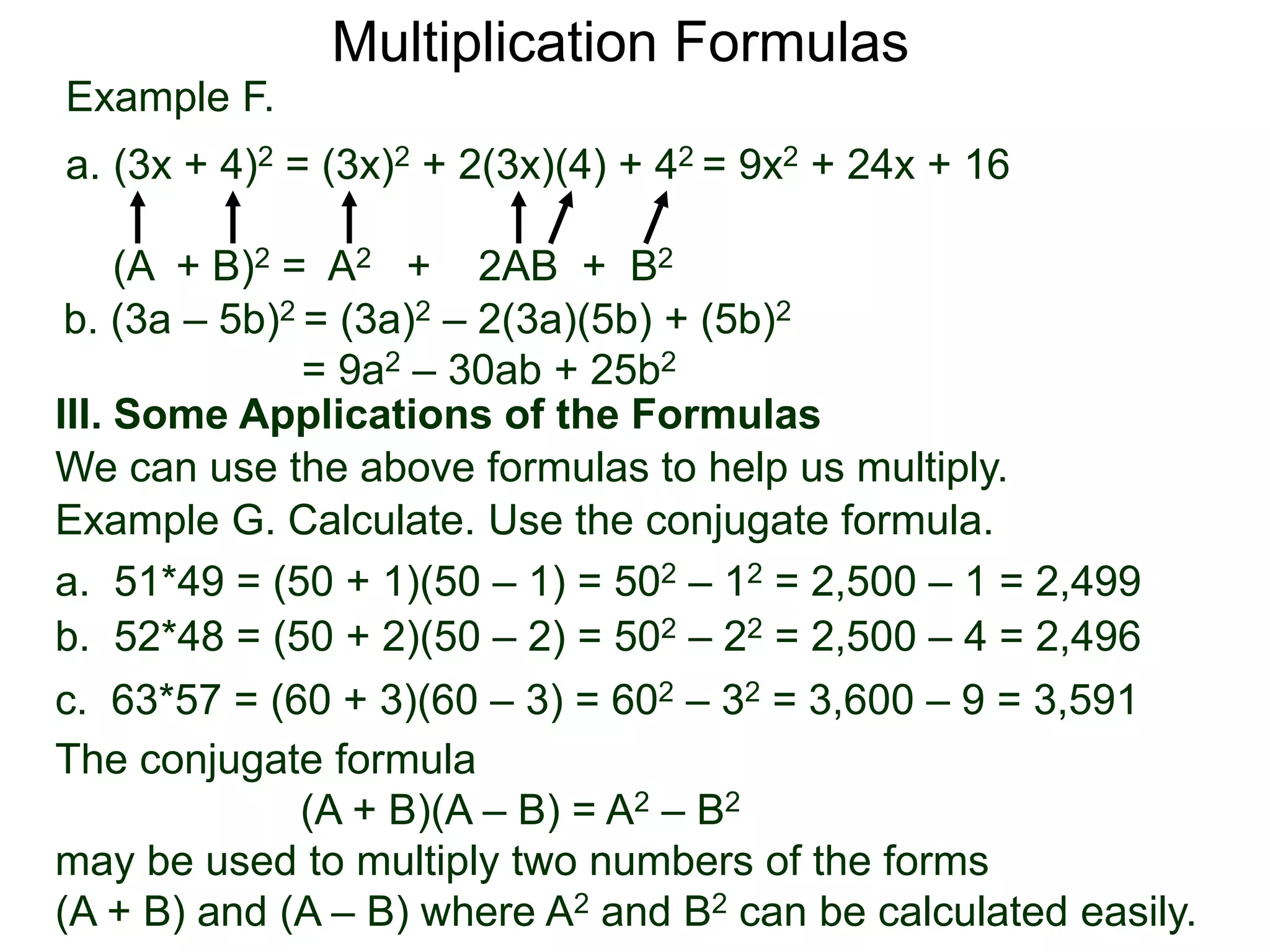 Example F.
a. (3x + 4)2 = (3x)2 + 2(3x)(4) + 42 = 9x2 + 24x + 16
(A + B)2 = A2 + 2AB + B2
Multiplication Formulas
b. (3a – 5b)2 = (3a)2 – 2(3a)(5b) + (5b)2
= 9a2 – 30ab + 25b2
III. Some Applications of the Formulas
We can use the above formulas to help us multiply.
The conjugate formula
(A + B)(A – B) = A2 – B2
may be used to multiply two numbers of the forms
(A + B) and (A – B) where A2 and B2 can be calculated easily.
Example G. Calculate. Use the conjugate formula.
a. 51*49 = (50 + 1)(50 – 1) = 502 – 12 = 2,500 – 1 = 2,499
b. 52*48 = (50 + 2)(50 – 2) = 502 – 22 = 2,500 – 4 = 2,496
c. 63*57 = (60 + 3)(60 – 3) = 602 – 32 = 3,600 – 9 = 3,591
 