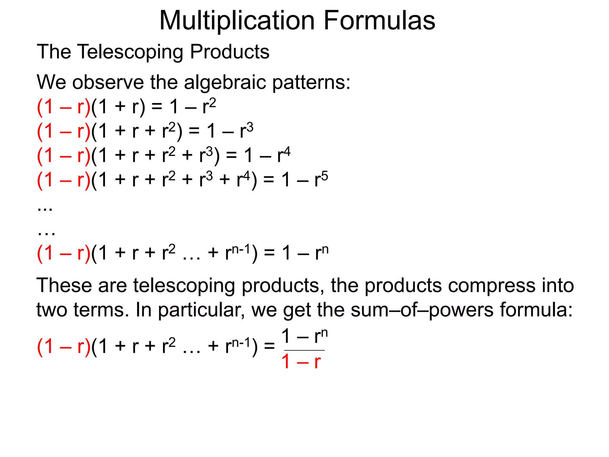 Multiplication Formulas
We observe the algebraic patterns:
(1 – r)(1 + r) = 1 – r2
(1 – r)(1 + r + r2) = 1 – r3
(1 – r)(1 + r + r2 + r3) = 1 – r4
(1 – r)(1 + r + r2 + r3 + r4) = 1 – r5
...
…
(1 – r)(1 + r + r2 … + rn-1) = 1 – rn
The Telescoping Products
These are telescoping products, the products compress into
two terms. In particular, we get the sum–of–powers formula:
(1 – r)(1 + r + r2 … + rn-1) = 1 – rn
1 – r
 