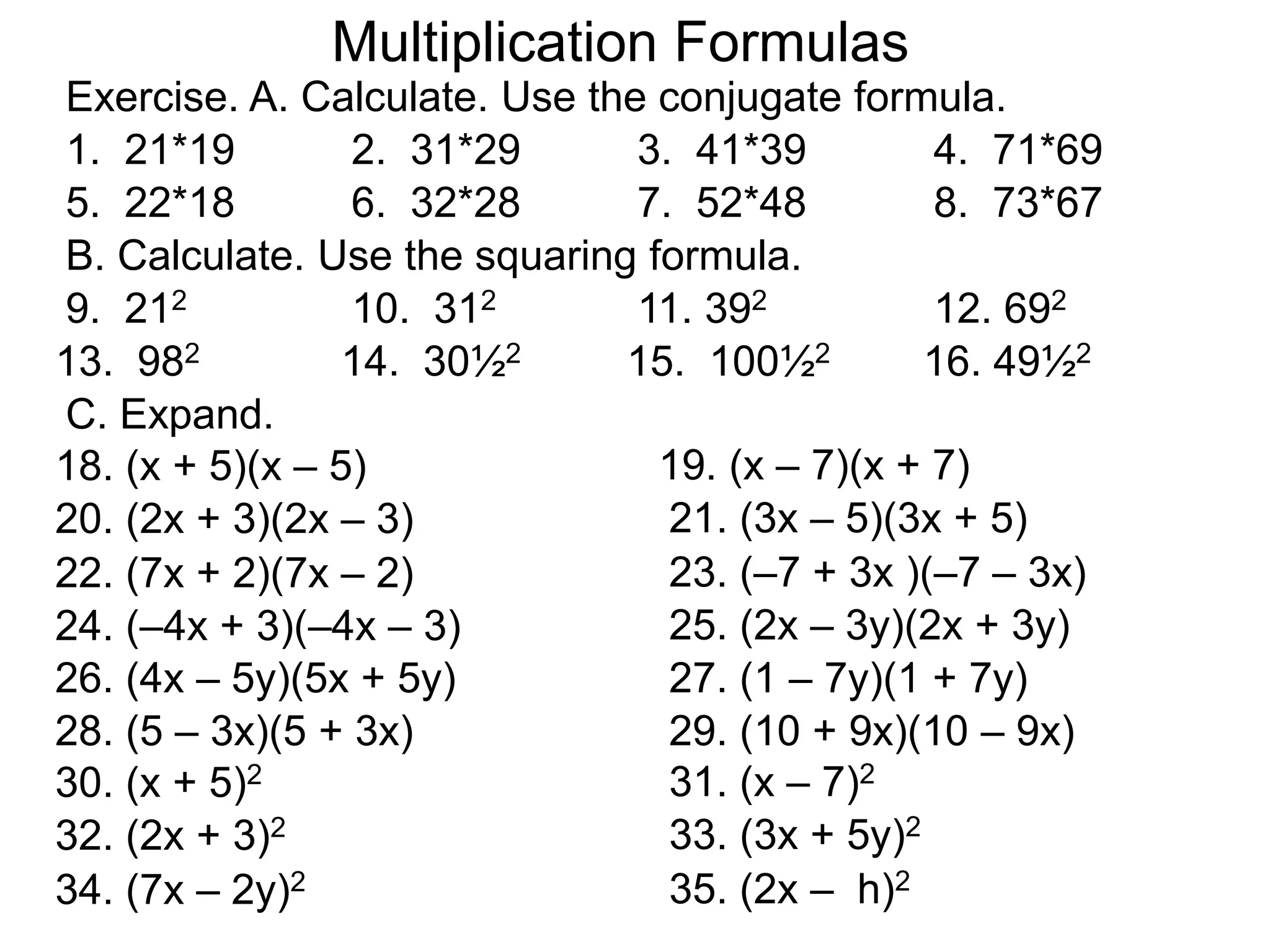 Exercise. A. Calculate. Use the conjugate formula.
Multiplication Formulas
1. 21*19 2. 31*29 3. 41*39 4. 71*69
5. 22*18 6. 32*28 7. 52*48 8. 73*67
B. Calculate. Use the squaring formula.
9. 212 10. 312 11. 392 12. 692
13. 982 14. 30½2 15. 100½2 16. 49½2
18. (x + 5)(x – 5) 19. (x – 7)(x + 7)
20. (2x + 3)(2x – 3) 21. (3x – 5)(3x + 5)
C. Expand.
22. (7x + 2)(7x – 2) 23. (–7 + 3x )(–7 – 3x)
24. (–4x + 3)(–4x – 3) 25. (2x – 3y)(2x + 3y)
26. (4x – 5y)(5x + 5y) 27. (1 – 7y)(1 + 7y)
28. (5 – 3x)(5 + 3x) 29. (10 + 9x)(10 – 9x)
30. (x + 5)2 31. (x – 7)2
32. (2x + 3)2 33. (3x + 5y)2
34. (7x – 2y)2 35. (2x – h)2
 