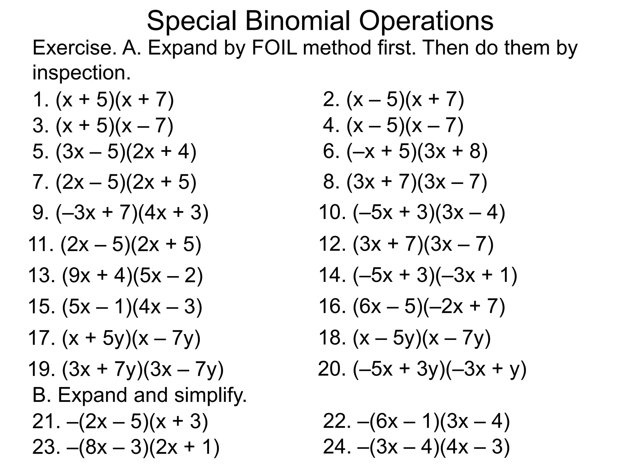 B. Expand and simplify.
Special Binomial Operations
1. (x + 5)(x + 7) 2. (x – 5)(x + 7)
3. (x + 5)(x – 7) 4. (x – 5)(x – 7)
5. (3x – 5)(2x + 4) 6. (–x + 5)(3x + 8)
7. (2x – 5)(2x + 5) 8. (3x + 7)(3x – 7)
Exercise. A. Expand by FOIL method first. Then do them by
inspection.
9. (–3x + 7)(4x + 3) 10. (–5x + 3)(3x – 4)
11. (2x – 5)(2x + 5) 12. (3x + 7)(3x – 7)
13. (9x + 4)(5x – 2) 14. (–5x + 3)(–3x + 1)
15. (5x – 1)(4x – 3) 16. (6x – 5)(–2x + 7)
17. (x + 5y)(x – 7y) 18. (x – 5y)(x – 7y)
19. (3x + 7y)(3x – 7y) 20. (–5x + 3y)(–3x + y)
21. –(2x – 5)(x + 3) 22. –(6x – 1)(3x – 4)
23. –(8x – 3)(2x + 1) 24. –(3x – 4)(4x – 3)
 