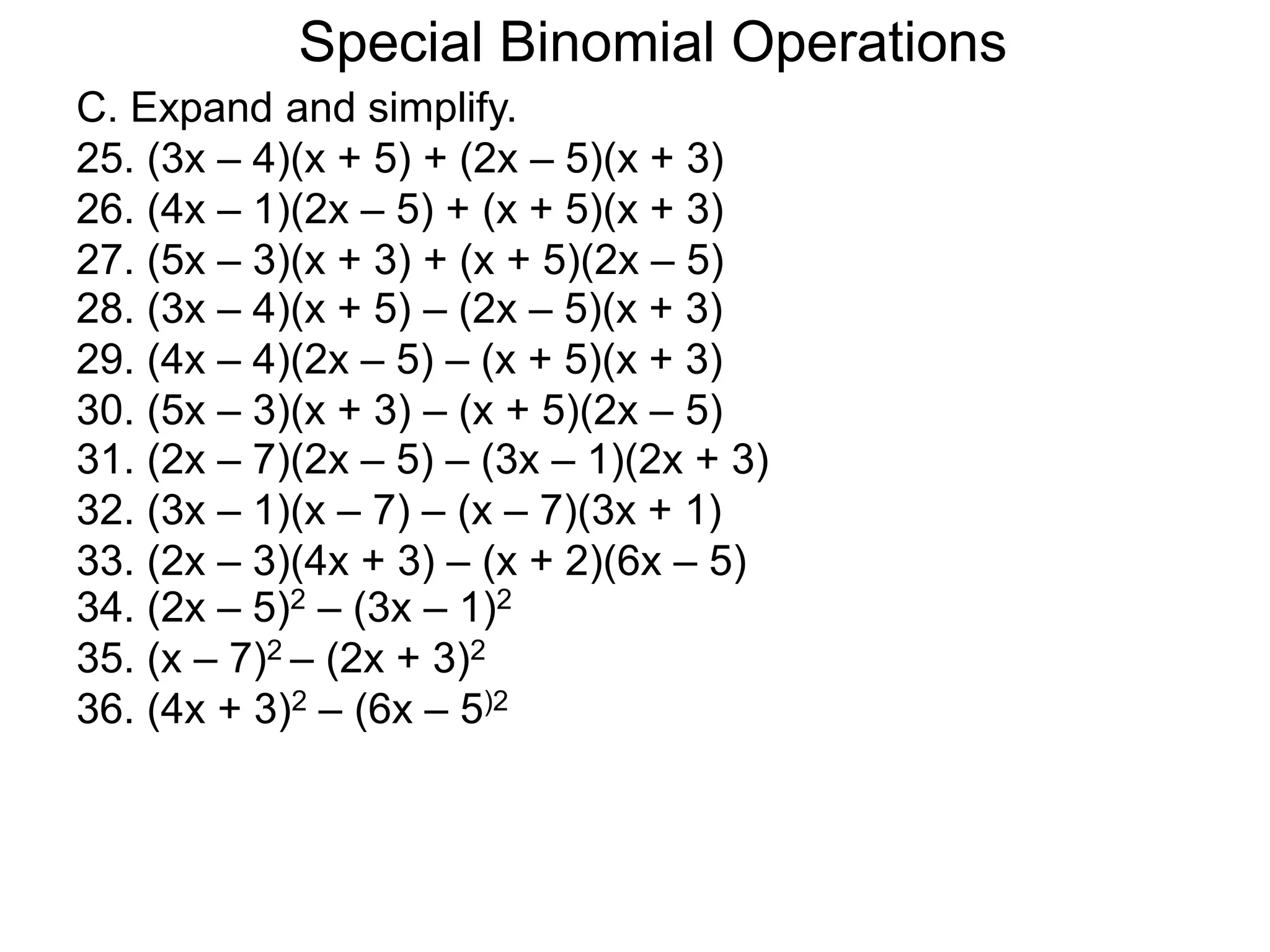 C. Expand and simplify.
25. (3x – 4)(x + 5) + (2x – 5)(x + 3)
26. (4x – 1)(2x – 5) + (x + 5)(x + 3)
27. (5x – 3)(x + 3) + (x + 5)(2x – 5)
Special Binomial Operations
28. (3x – 4)(x + 5) – (2x – 5)(x + 3)
29. (4x – 4)(2x – 5) – (x + 5)(x + 3)
30. (5x – 3)(x + 3) – (x + 5)(2x – 5)
31. (2x – 7)(2x – 5) – (3x – 1)(2x + 3)
32. (3x – 1)(x – 7) – (x – 7)(3x + 1)
33. (2x – 3)(4x + 3) – (x + 2)(6x – 5)
34. (2x – 5)2 – (3x – 1)2
35. (x – 7)2 – (2x + 3)2
36. (4x + 3)2 – (6x – 5)2
 
