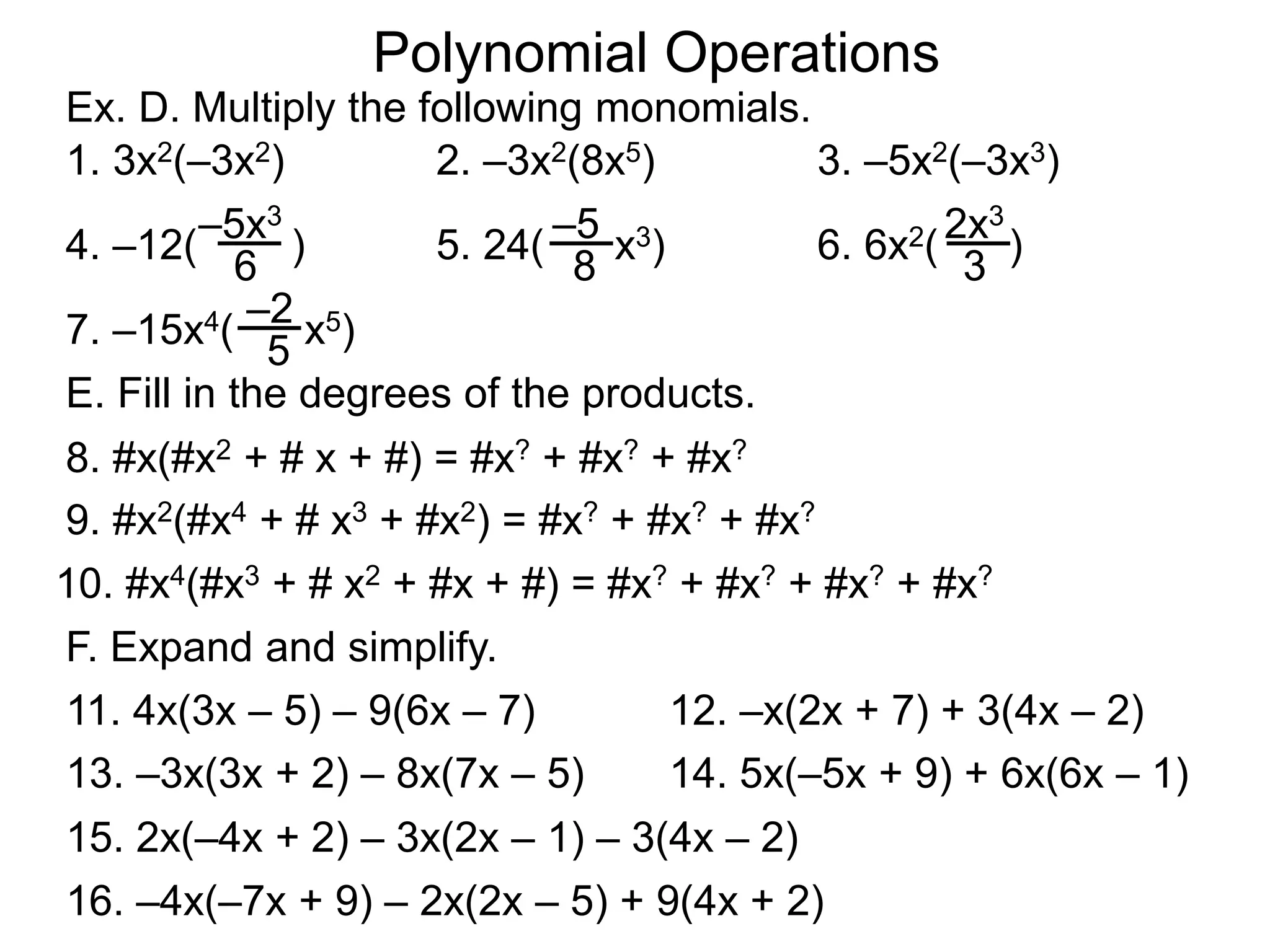 Ex. D. Multiply the following monomials.
1. 3x2(–3x2)
11. 4x(3x – 5) – 9(6x – 7)
Polynomial Operations
2. –3x2(8x5) 3. –5x2(–3x3)
4. –12( )
6
–5x3
5. 24( x3)
8
–5
6. 6x2( )
3
2x3
7. –15x4( x5)
5
–2
F. Expand and simplify.
E. Fill in the degrees of the products.
8. #x(#x2 + # x + #) = #x? + #x? + #x?
9. #x2(#x4 + # x3 + #x2) = #x? + #x? + #x?
10. #x4(#x3 + # x2 + #x + #) = #x? + #x? + #x? + #x?
12. –x(2x + 7) + 3(4x – 2)
13. –3x(3x + 2) – 8x(7x – 5) 14. 5x(–5x + 9) + 6x(6x – 1)
15. 2x(–4x + 2) – 3x(2x – 1) – 3(4x – 2)
16. –4x(–7x + 9) – 2x(2x – 5) + 9(4x + 2)
 
