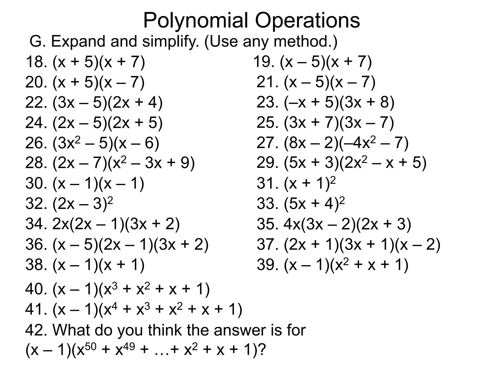 18. (x + 5)(x + 7)
Polynomial Operations
G. Expand and simplify. (Use any method.)
19. (x – 5)(x + 7)
20. (x + 5)(x – 7) 21. (x – 5)(x – 7)
22. (3x – 5)(2x + 4) 23. (–x + 5)(3x + 8)
24. (2x – 5)(2x + 5) 25. (3x + 7)(3x – 7)
26. (3x2 – 5)(x – 6) 27. (8x – 2)(–4x2 – 7)
28. (2x – 7)(x2 – 3x + 9) 29. (5x + 3)(2x2 – x + 5)
38. (x – 1)(x + 1) 39. (x – 1)(x2 + x + 1)
40. (x – 1)(x3 + x2 + x + 1)
41. (x – 1)(x4 + x3 + x2 + x + 1)
42. What do you think the answer is for
(x – 1)(x50 + x49 + …+ x2 + x + 1)?
30. (x – 1)(x – 1) 31. (x + 1)2
32. (2x – 3)2 33. (5x + 4)2
34. 2x(2x – 1)(3x + 2) 35. 4x(3x – 2)(2x + 3)
36. (x – 5)(2x – 1)(3x + 2) 37. (2x + 1)(3x + 1)(x – 2)
 