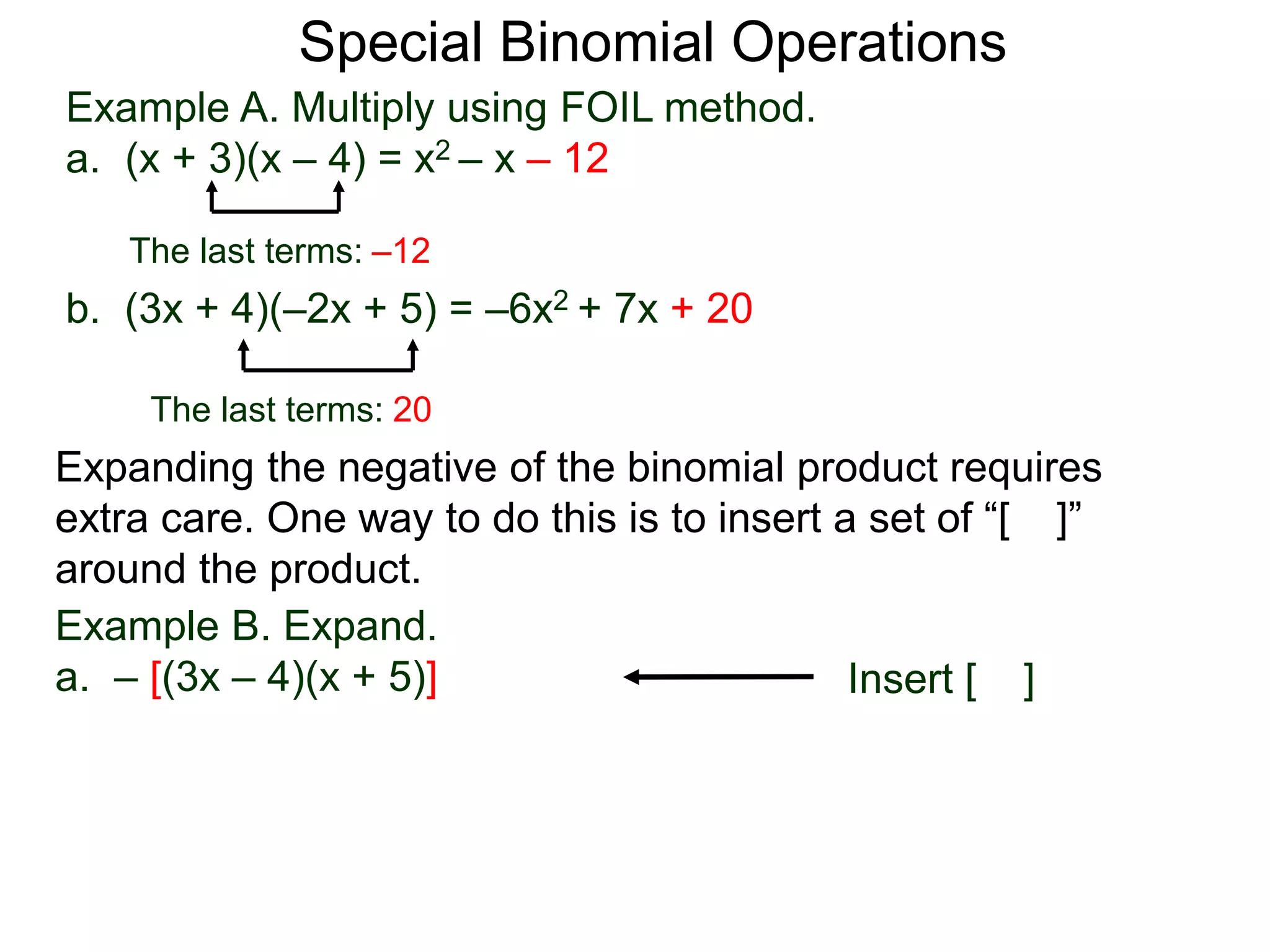 Special Binomial Operations
b. (3x + 4)(–2x + 5) = –6x2 + 7x + 20
Example A. Multiply using FOIL method.
a. (x + 3)(x – 4) = x2 – x – 12
The last terms: 20
The last terms: –12
Expanding the negative of the binomial product requires
extra care. One way to do this is to insert a set of “[ ]”
around the product.
Example B. Expand.
a. – [(3x – 4)(x + 5)] Insert [ ]
 