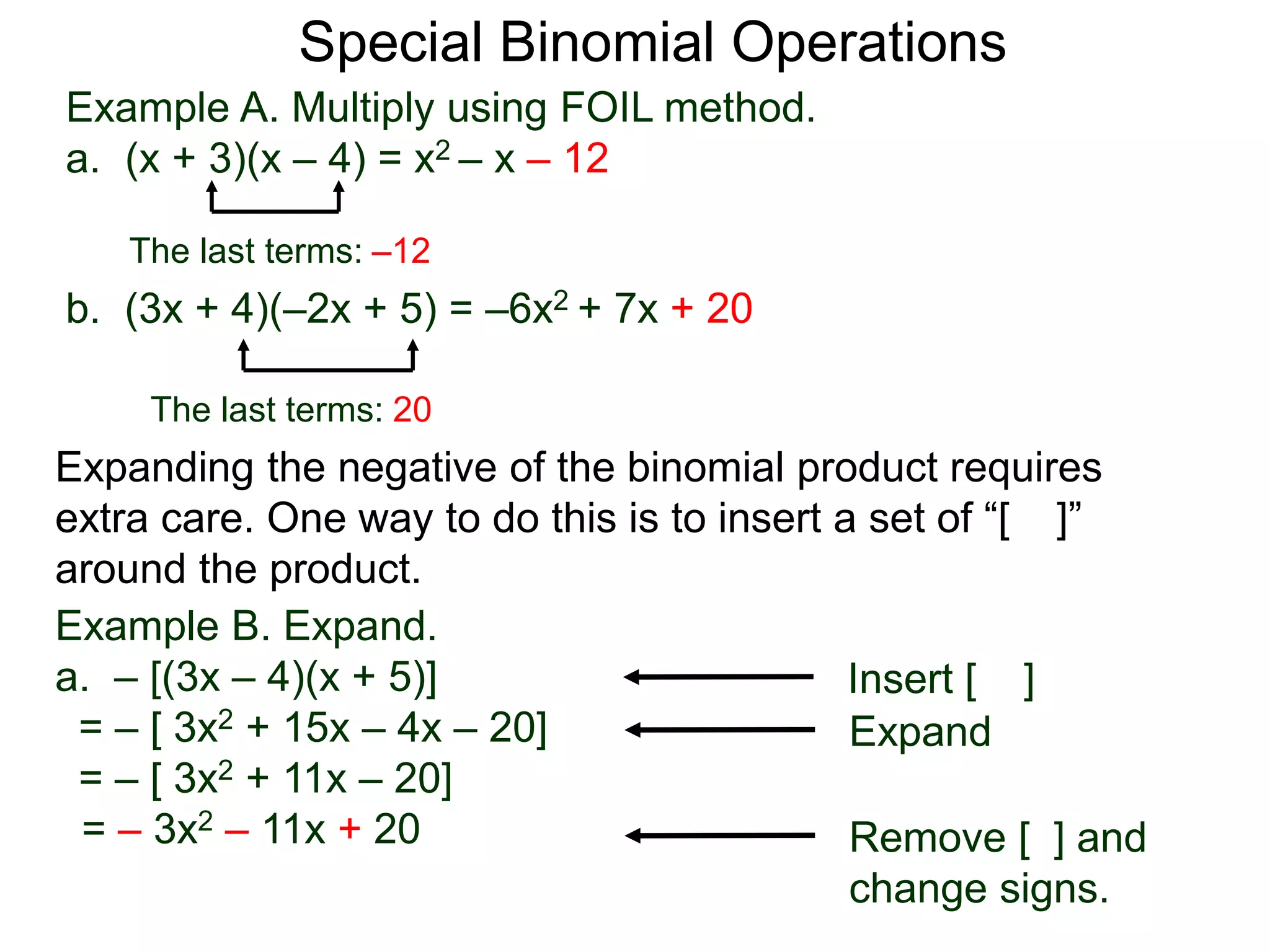 Special Binomial Operations
b. (3x + 4)(–2x + 5) = –6x2 + 7x + 20
Example A. Multiply using FOIL method.
a. (x + 3)(x – 4) = x2 – x – 12
The last terms: 20
The last terms: –12
Expanding the negative of the binomial product requires
extra care. One way to do this is to insert a set of “[ ]”
around the product.
Example B. Expand.
a. – [(3x – 4)(x + 5)]
= – [ 3x2 + 15x – 4x – 20]
= – [ 3x2 + 11x – 20]
= – 3x2 – 11x + 20
Insert [ ]
Expand
Remove [ ] and
change signs.
 