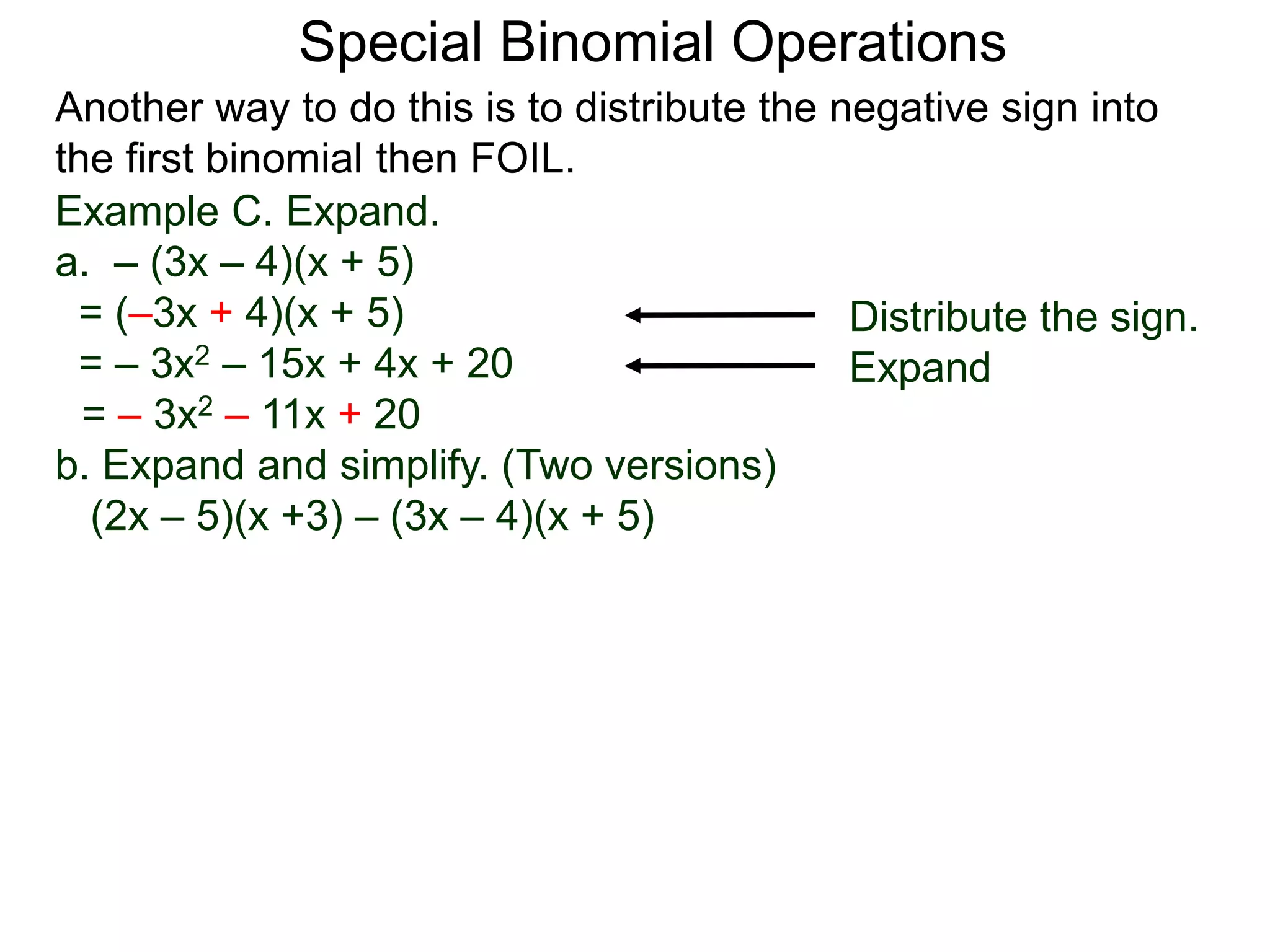 Special Binomial Operations
Another way to do this is to distribute the negative sign into
the first binomial then FOIL.
Example C. Expand.
a. – (3x – 4)(x + 5)
= (–3x + 4)(x + 5)
= – 3x2 – 15x + 4x + 20
= – 3x2 – 11x + 20
Distribute the sign.
Expand
b. Expand and simplify. (Two versions)
(2x – 5)(x +3) – (3x – 4)(x + 5)
 