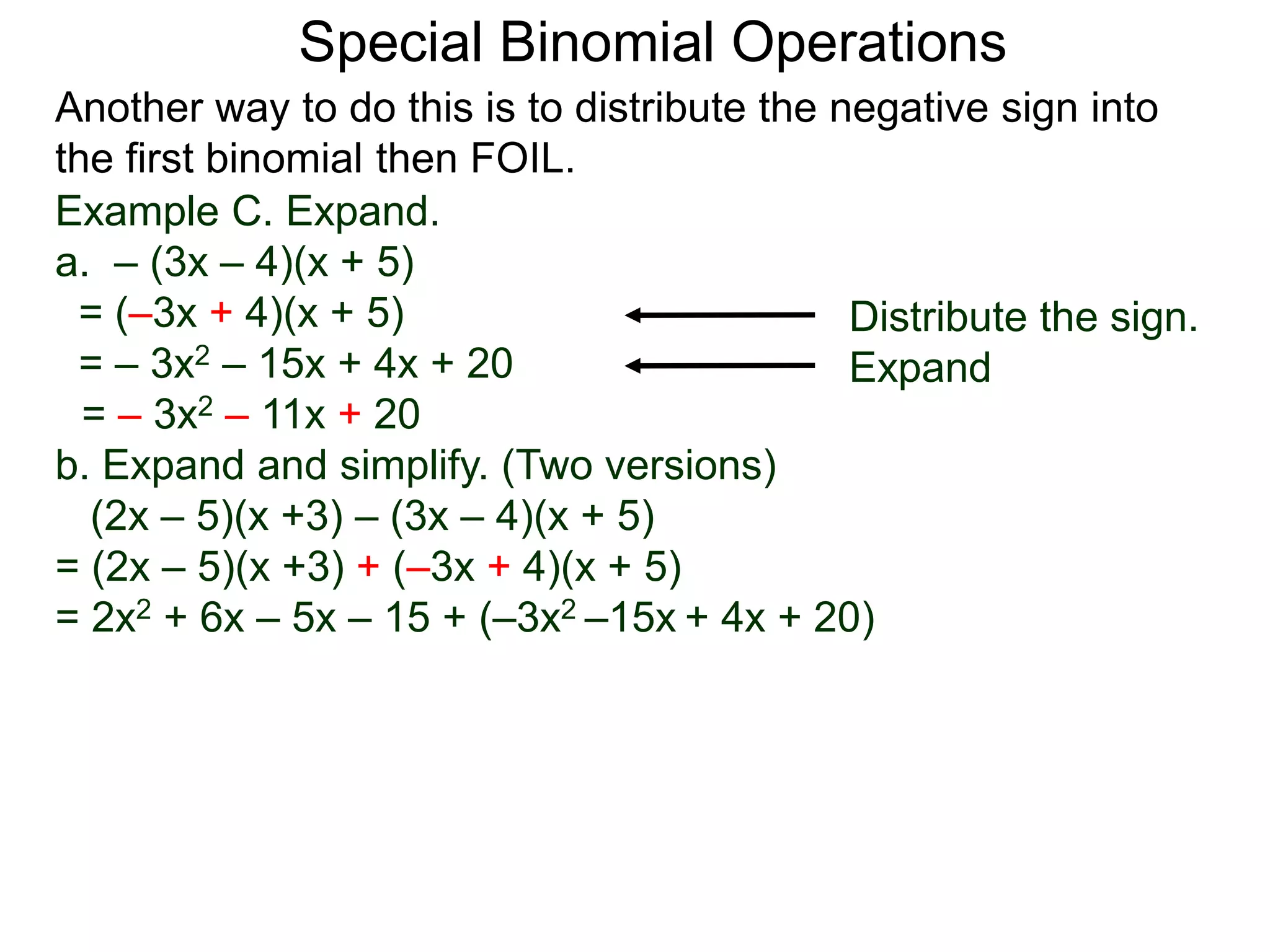 Special Binomial Operations
Another way to do this is to distribute the negative sign into
the first binomial then FOIL.
Example C. Expand.
a. – (3x – 4)(x + 5)
= (–3x + 4)(x + 5)
= – 3x2 – 15x + 4x + 20
= – 3x2 – 11x + 20
Distribute the sign.
Expand
b. Expand and simplify. (Two versions)
(2x – 5)(x +3) – (3x – 4)(x + 5)
= (2x – 5)(x +3) + (–3x + 4)(x + 5)
= 2x2 + 6x – 5x – 15 + (–3x2 –15x + 4x + 20)
 