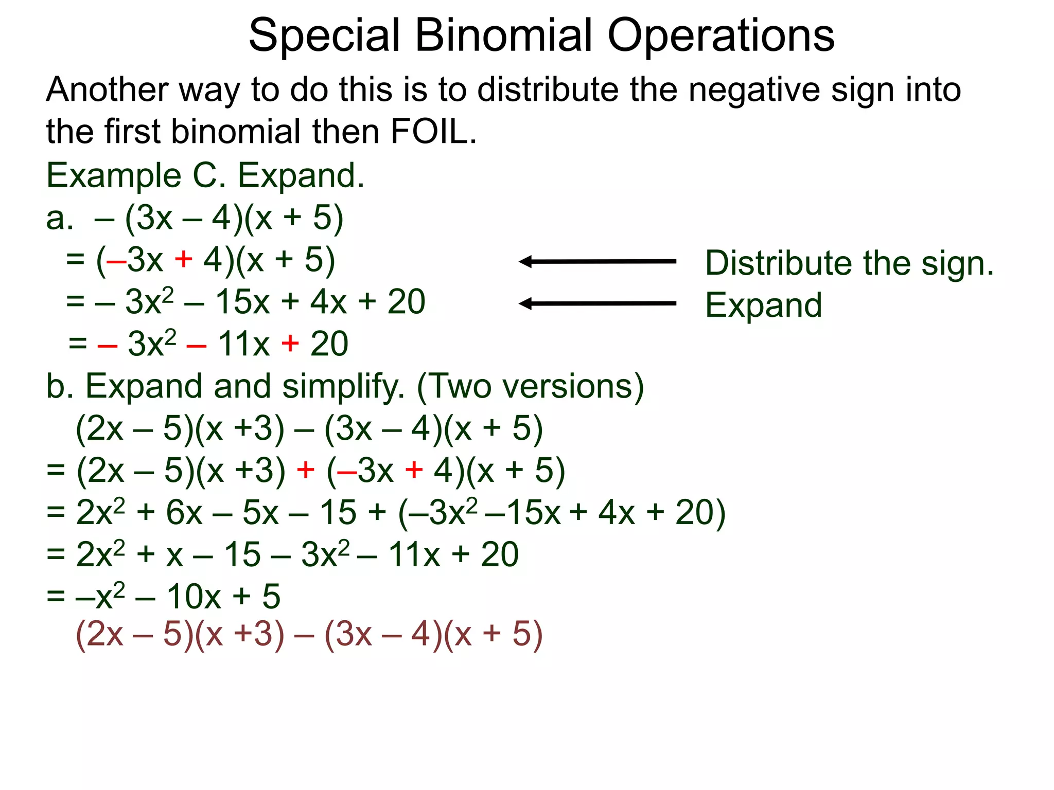 Special Binomial Operations
Another way to do this is to distribute the negative sign into
the first binomial then FOIL.
Example C. Expand.
a. – (3x – 4)(x + 5)
= (–3x + 4)(x + 5)
= – 3x2 – 15x + 4x + 20
= – 3x2 – 11x + 20
Distribute the sign.
Expand
b. Expand and simplify. (Two versions)
(2x – 5)(x +3) – (3x – 4)(x + 5)
= (2x – 5)(x +3) + (–3x + 4)(x + 5)
= 2x2 + 6x – 5x – 15 + (–3x2 –15x + 4x + 20)
= 2x2 + x – 15 – 3x2 – 11x + 20
= –x2 – 10x + 5
(2x – 5)(x +3) – (3x – 4)(x + 5)
 