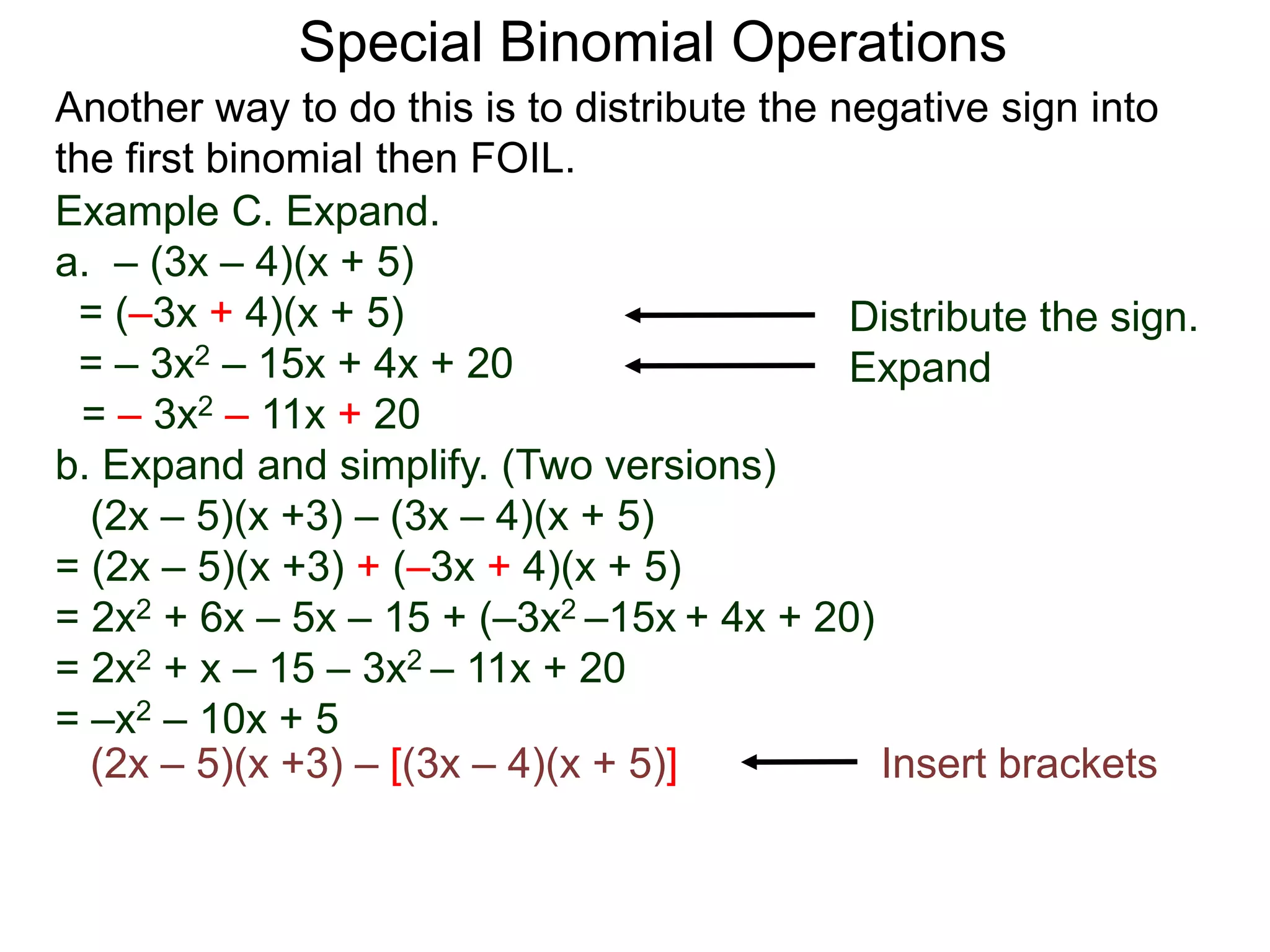 Special Binomial Operations
Another way to do this is to distribute the negative sign into
the first binomial then FOIL.
Example C. Expand.
a. – (3x – 4)(x + 5)
= (–3x + 4)(x + 5)
= – 3x2 – 15x + 4x + 20
= – 3x2 – 11x + 20
Distribute the sign.
Expand
b. Expand and simplify. (Two versions)
(2x – 5)(x +3) – (3x – 4)(x + 5)
= (2x – 5)(x +3) + (–3x + 4)(x + 5)
= 2x2 + 6x – 5x – 15 + (–3x2 –15x + 4x + 20)
= 2x2 + x – 15 – 3x2 – 11x + 20
= –x2 – 10x + 5
(2x – 5)(x +3) – [(3x – 4)(x + 5)] Insert brackets
 