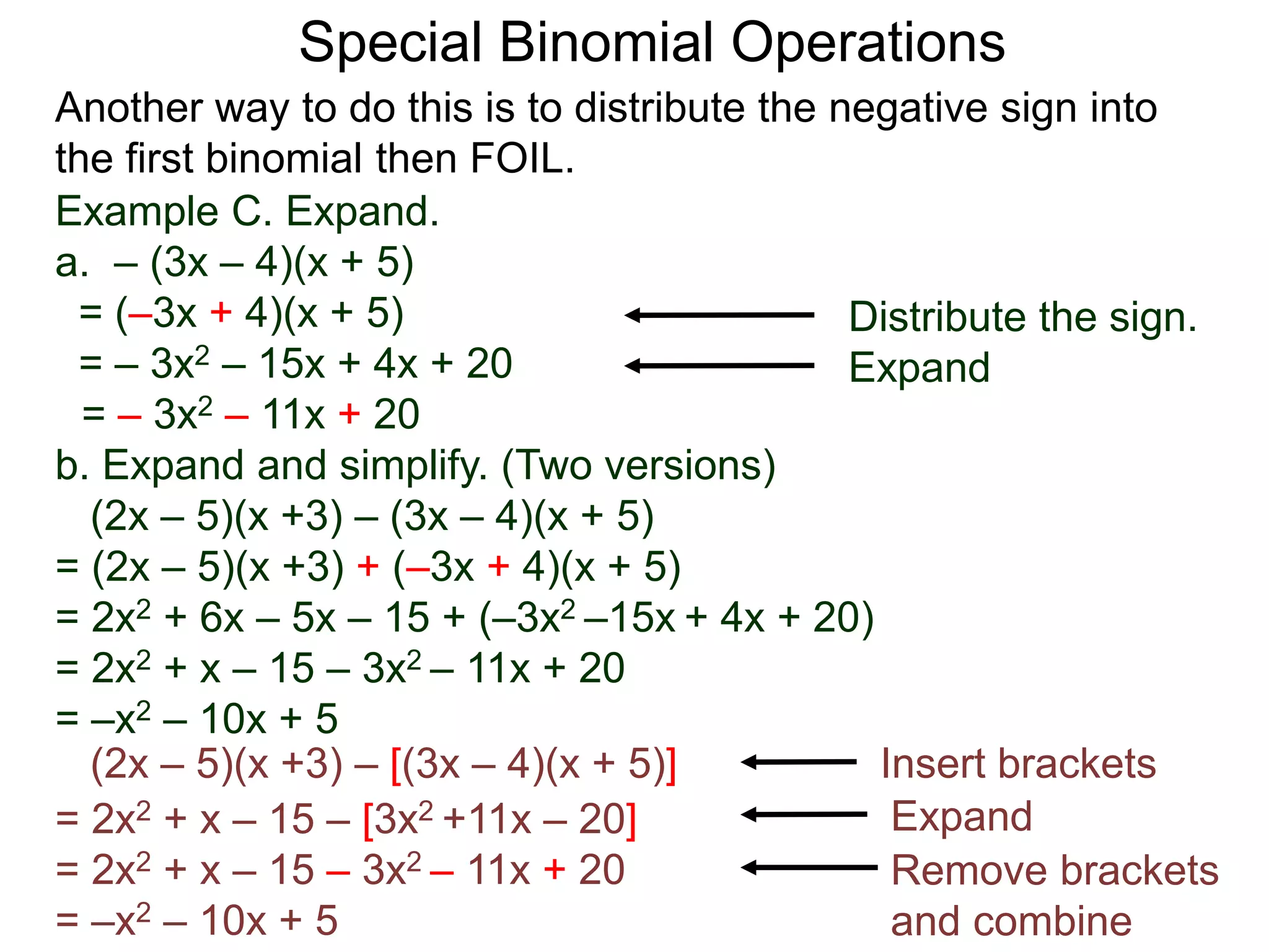 Special Binomial Operations
Another way to do this is to distribute the negative sign into
the first binomial then FOIL.
Example C. Expand.
a. – (3x – 4)(x + 5)
= (–3x + 4)(x + 5)
= – 3x2 – 15x + 4x + 20
= – 3x2 – 11x + 20
Distribute the sign.
Expand
b. Expand and simplify. (Two versions)
(2x – 5)(x +3) – (3x – 4)(x + 5)
= (2x – 5)(x +3) + (–3x + 4)(x + 5)
= 2x2 + 6x – 5x – 15 + (–3x2 –15x + 4x + 20)
= 2x2 + x – 15 – 3x2 – 11x + 20
= –x2 – 10x + 5
(2x – 5)(x +3) – [(3x – 4)(x + 5)] Insert brackets
= 2x2 + x – 15 – [3x2 +11x – 20]
= 2x2 + x – 15 – 3x2 – 11x + 20
= –x2 – 10x + 5
Expand
Remove brackets
and combine
 