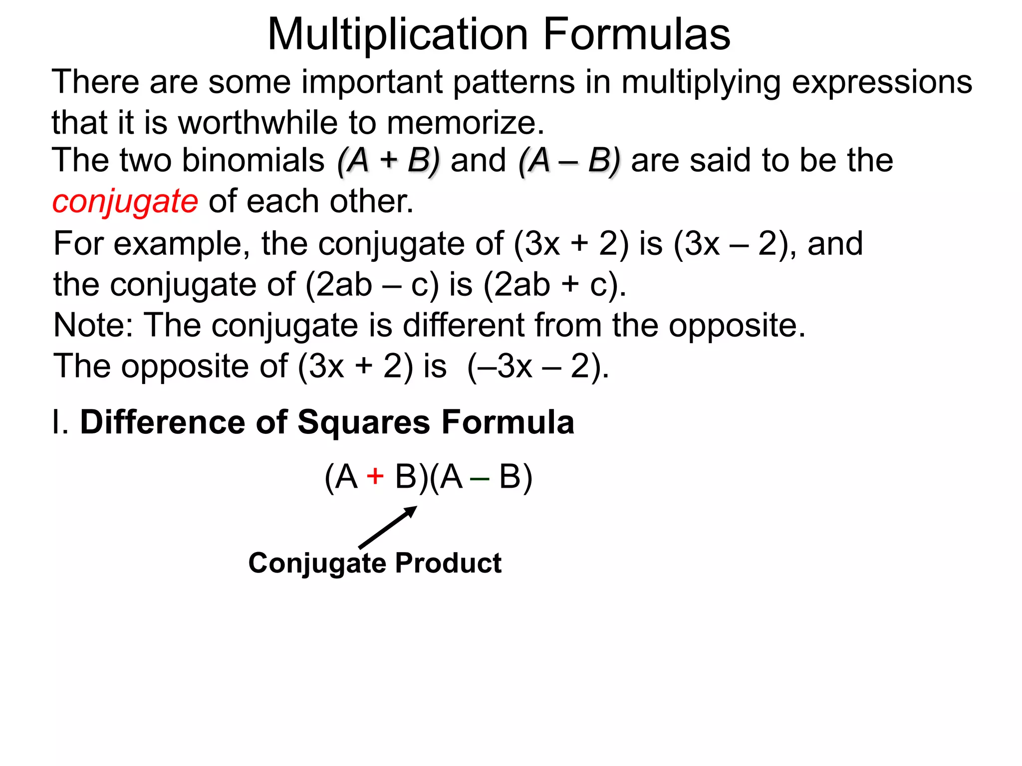 The two binomials (A + B) and (A – B) are said to be the
conjugate of each other.
There are some important patterns in multiplying expressions
that it is worthwhile to memorize.
I. Difference of Squares Formula
(A + B)(A – B)
Conjugate Product
Multiplication Formulas
For example, the conjugate of (3x + 2) is (3x – 2), and
the conjugate of (2ab – c) is (2ab + c).
Note: The conjugate is different from the opposite.
The opposite of (3x + 2) is (–3x – 2).
 