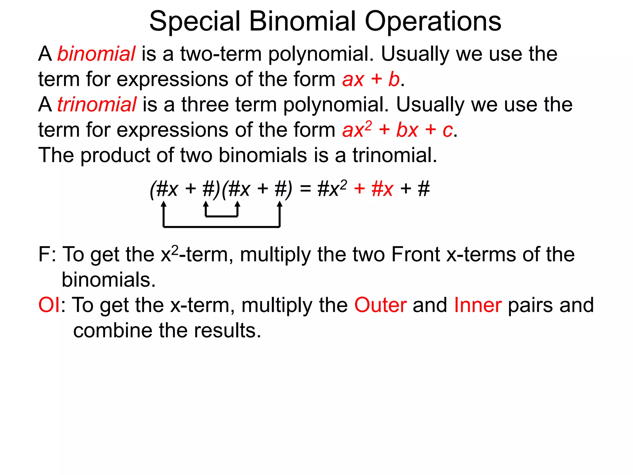 A binomial is a two-term polynomial. Usually we use the
term for expressions of the form ax + b.
A trinomial is a three term polynomial. Usually we use the
term for expressions of the form ax2 + bx + c.
The product of two binomials is a trinomial.
(#x + #)(#x + #) = #x2 + #x + #
Special Binomial Operations
F: To get the x2-term, multiply the two Front x-terms of the
binomials.
OI: To get the x-term, multiply the Outer and Inner pairs and
combine the results.
 