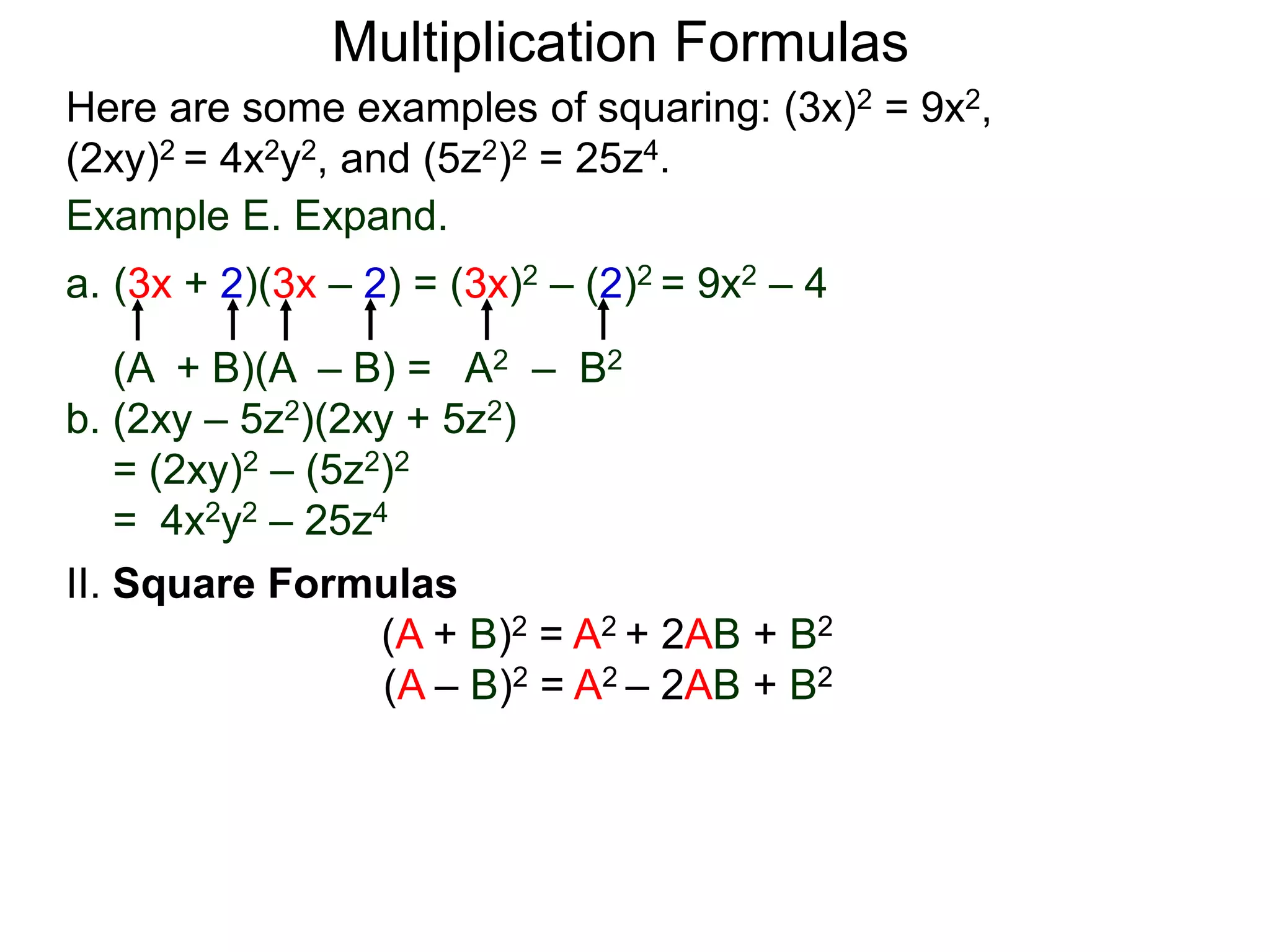 Multiplication Formulas
Example E. Expand.
a. (3x + 2)(3x – 2) = (3x)2 – (2)2 = 9x2 – 4
(A + B)(A – B) = A2 – B2
b. (2xy – 5z2)(2xy + 5z2)
= (2xy)2 – (5z2)2
= 4x2y2 – 25z4
Here are some examples of squaring: (3x)2 = 9x2,
(2xy)2 = 4x2y2, and (5z2)2 = 25z4.
II. Square Formulas
(A + B)2 = A2 + 2AB + B2
(A – B)2 = A2 – 2AB + B2
 