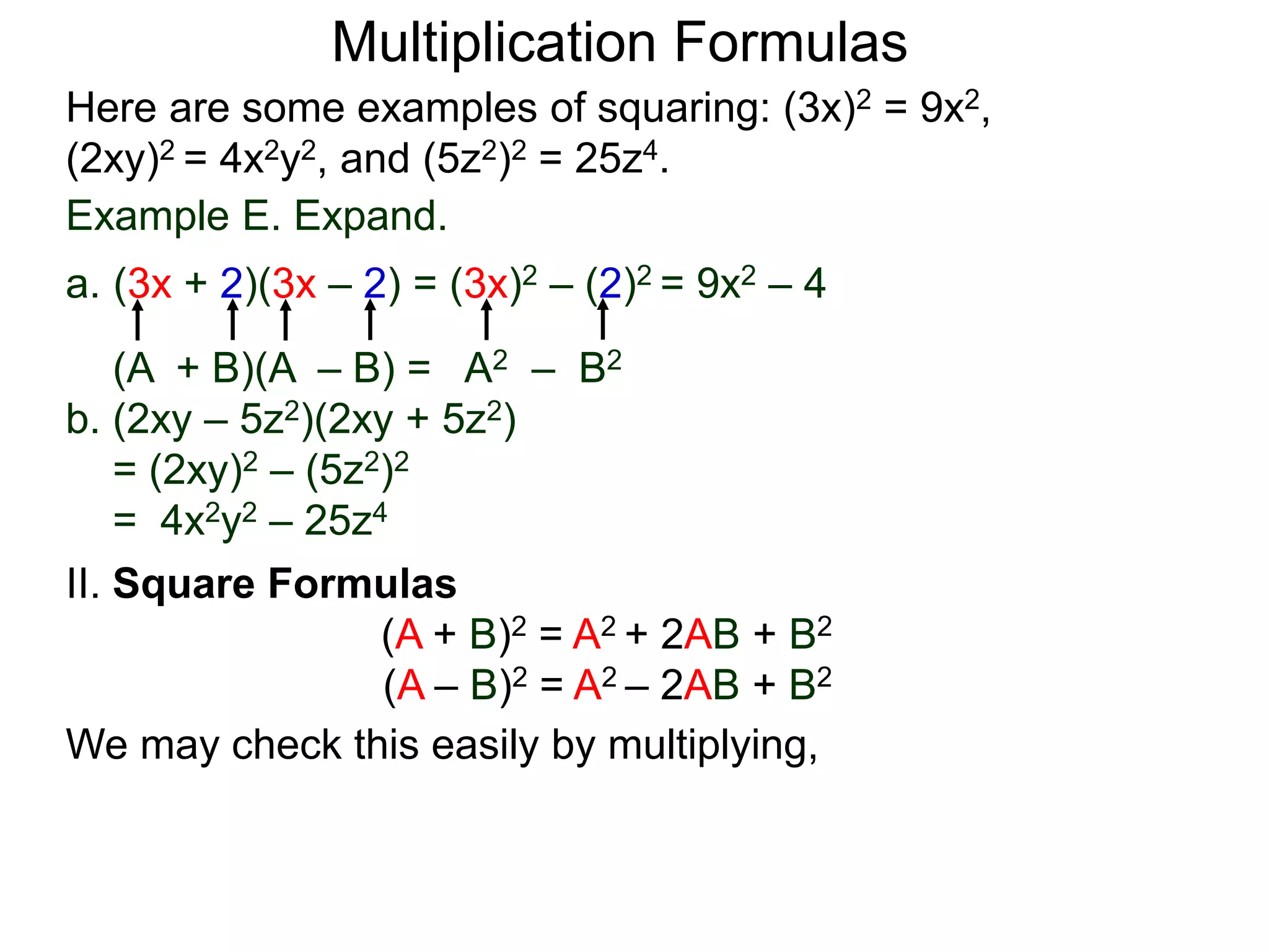 Multiplication Formulas
Example E. Expand.
a. (3x + 2)(3x – 2) = (3x)2 – (2)2 = 9x2 – 4
(A + B)(A – B) = A2 – B2
b. (2xy – 5z2)(2xy + 5z2)
= (2xy)2 – (5z2)2
= 4x2y2 – 25z4
Here are some examples of squaring: (3x)2 = 9x2,
(2xy)2 = 4x2y2, and (5z2)2 = 25z4.
II. Square Formulas
(A + B)2 = A2 + 2AB + B2
(A – B)2 = A2 – 2AB + B2
We may check this easily by multiplying,
 