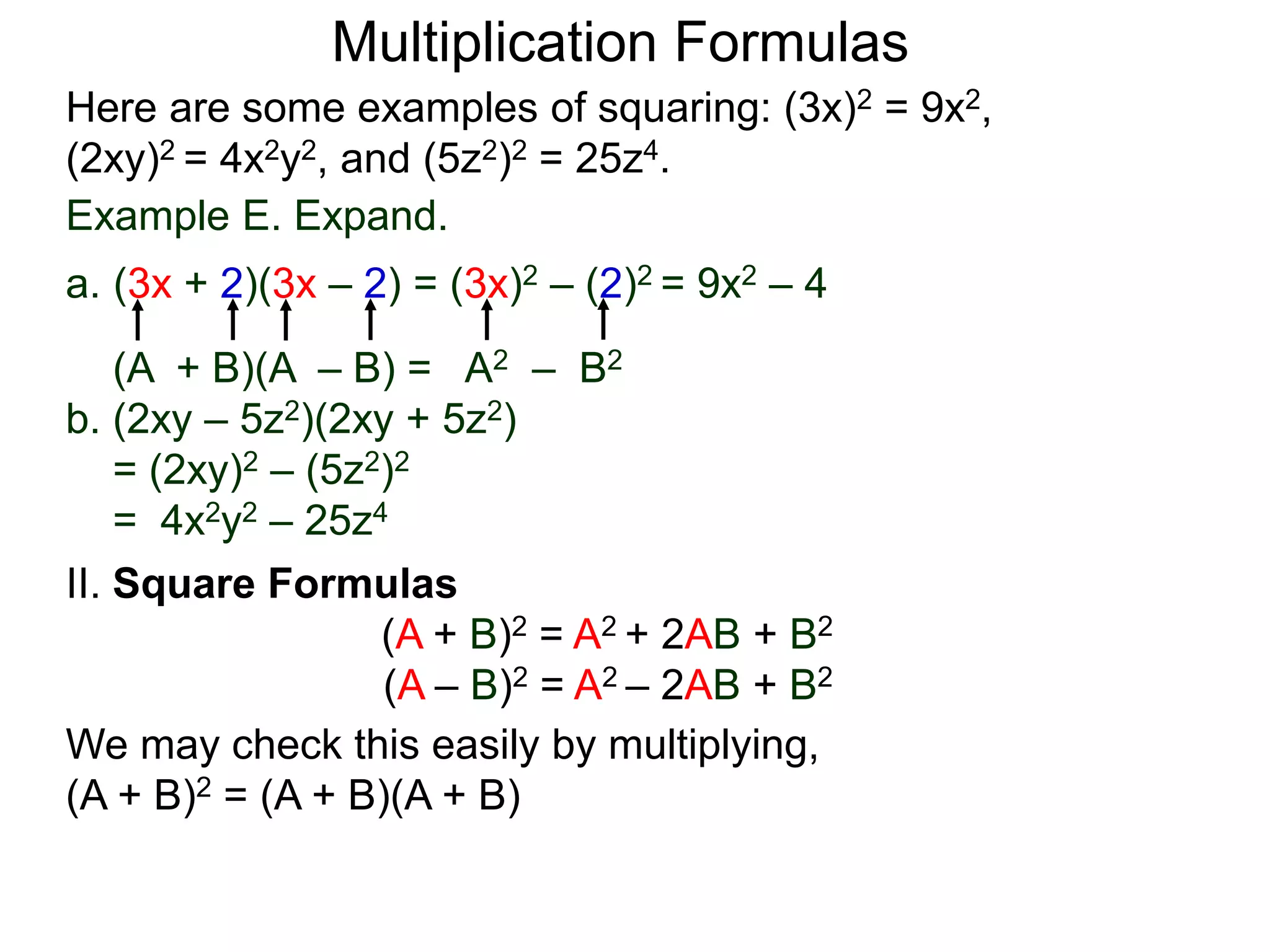 Multiplication Formulas
Example E. Expand.
a. (3x + 2)(3x – 2) = (3x)2 – (2)2 = 9x2 – 4
(A + B)(A – B) = A2 – B2
b. (2xy – 5z2)(2xy + 5z2)
= (2xy)2 – (5z2)2
= 4x2y2 – 25z4
Here are some examples of squaring: (3x)2 = 9x2,
(2xy)2 = 4x2y2, and (5z2)2 = 25z4.
II. Square Formulas
(A + B)2 = A2 + 2AB + B2
(A – B)2 = A2 – 2AB + B2
We may check this easily by multiplying,
(A + B)2 = (A + B)(A + B)
 