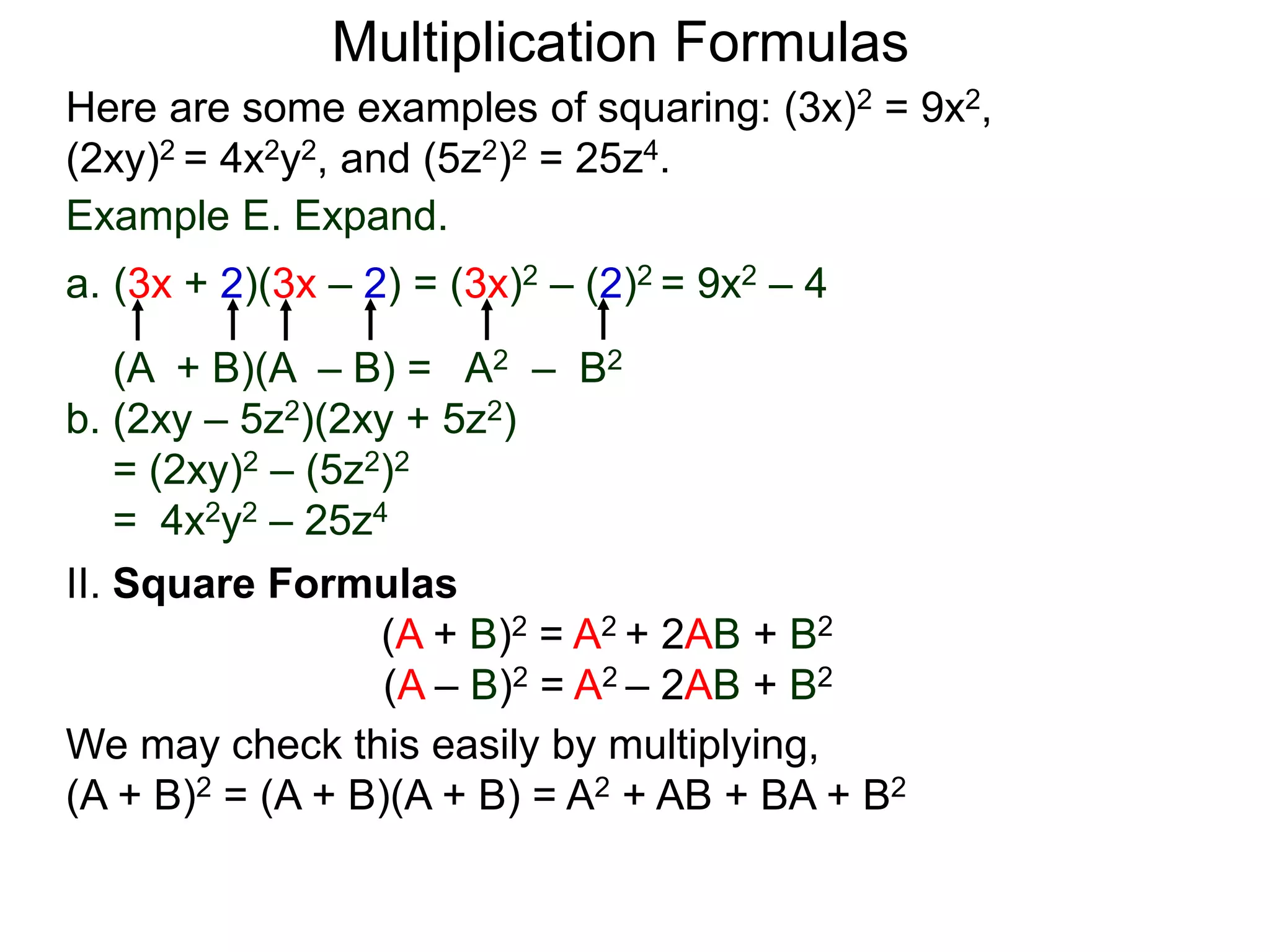 Multiplication Formulas
Example E. Expand.
a. (3x + 2)(3x – 2) = (3x)2 – (2)2 = 9x2 – 4
(A + B)(A – B) = A2 – B2
b. (2xy – 5z2)(2xy + 5z2)
= (2xy)2 – (5z2)2
= 4x2y2 – 25z4
Here are some examples of squaring: (3x)2 = 9x2,
(2xy)2 = 4x2y2, and (5z2)2 = 25z4.
II. Square Formulas
(A + B)2 = A2 + 2AB + B2
(A – B)2 = A2 – 2AB + B2
We may check this easily by multiplying,
(A + B)2 = (A + B)(A + B) = A2 + AB + BA + B2
 