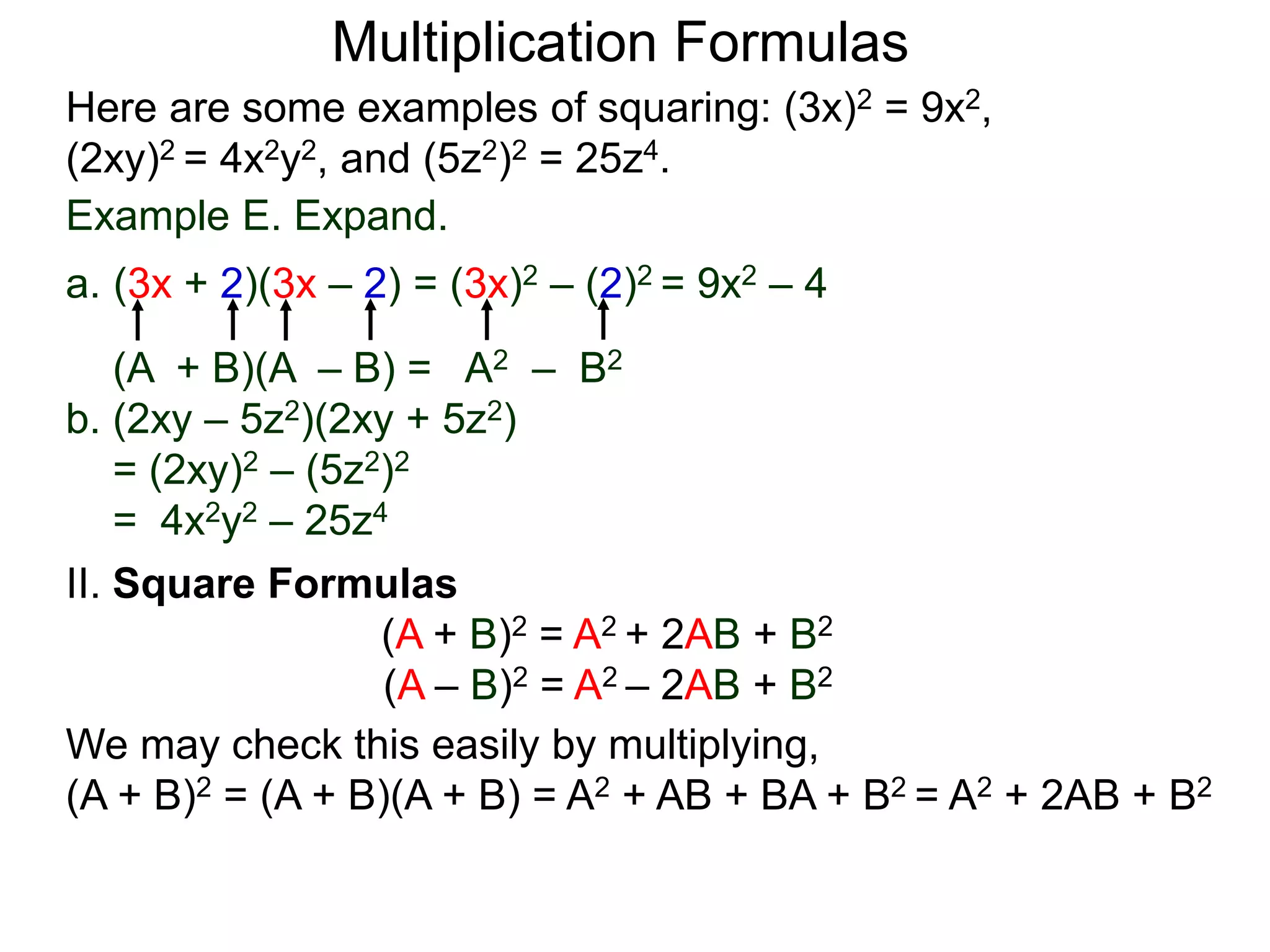 Multiplication Formulas
Example E. Expand.
a. (3x + 2)(3x – 2) = (3x)2 – (2)2 = 9x2 – 4
(A + B)(A – B) = A2 – B2
b. (2xy – 5z2)(2xy + 5z2)
= (2xy)2 – (5z2)2
= 4x2y2 – 25z4
Here are some examples of squaring: (3x)2 = 9x2,
(2xy)2 = 4x2y2, and (5z2)2 = 25z4.
II. Square Formulas
(A + B)2 = A2 + 2AB + B2
(A – B)2 = A2 – 2AB + B2
We may check this easily by multiplying,
(A + B)2 = (A + B)(A + B) = A2 + AB + BA + B2 = A2 + 2AB + B2
 