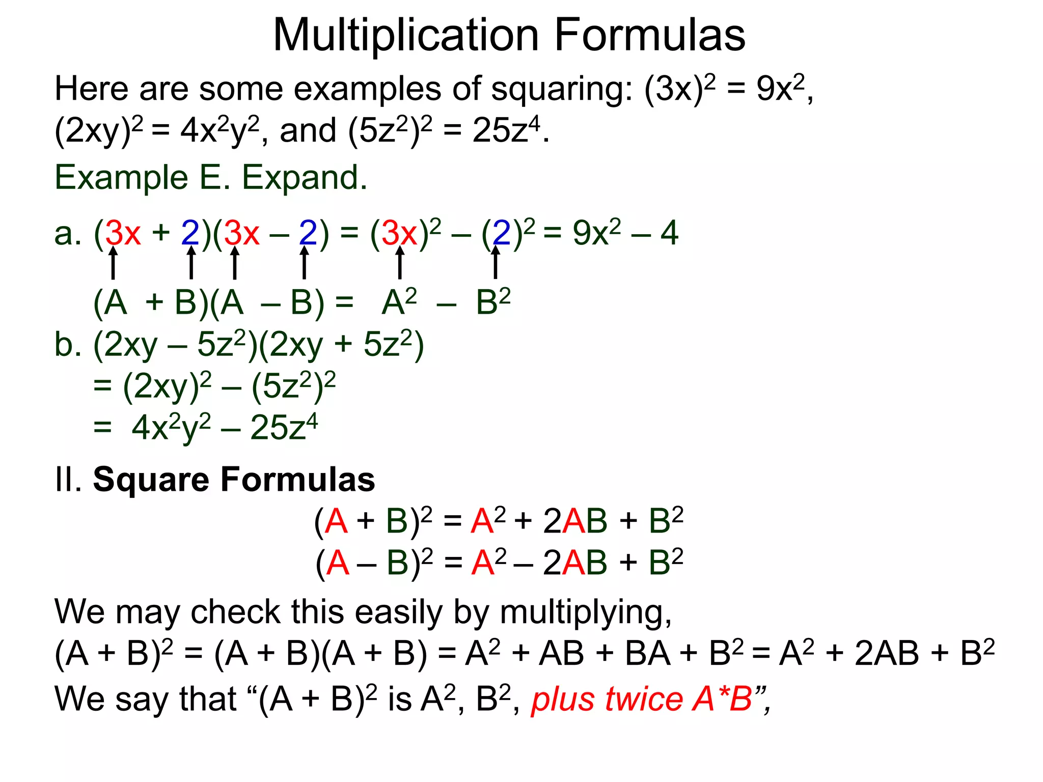 Multiplication Formulas
Example E. Expand.
a. (3x + 2)(3x – 2) = (3x)2 – (2)2 = 9x2 – 4
(A + B)(A – B) = A2 – B2
b. (2xy – 5z2)(2xy + 5z2)
= (2xy)2 – (5z2)2
= 4x2y2 – 25z4
Here are some examples of squaring: (3x)2 = 9x2,
(2xy)2 = 4x2y2, and (5z2)2 = 25z4.
II. Square Formulas
(A + B)2 = A2 + 2AB + B2
(A – B)2 = A2 – 2AB + B2
We may check this easily by multiplying,
(A + B)2 = (A + B)(A + B) = A2 + AB + BA + B2 = A2 + 2AB + B2
We say that “(A + B)2 is A2, B2, plus twice A*B”,
 