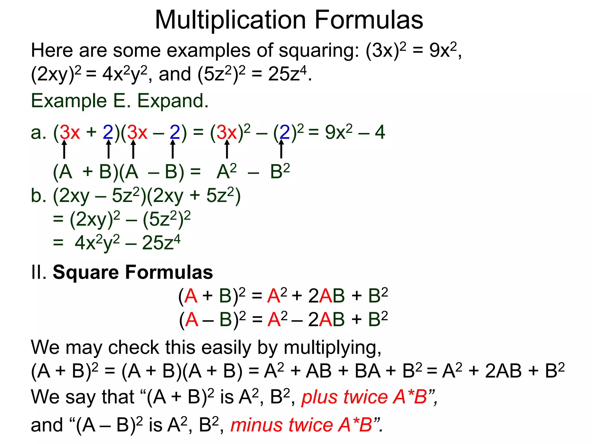 Multiplication Formulas
Example E. Expand.
a. (3x + 2)(3x – 2) = (3x)2 – (2)2 = 9x2 – 4
(A + B)(A – B) = A2 – B2
b. (2xy – 5z2)(2xy + 5z2)
= (2xy)2 – (5z2)2
= 4x2y2 – 25z4
Here are some examples of squaring: (3x)2 = 9x2,
(2xy)2 = 4x2y2, and (5z2)2 = 25z4.
II. Square Formulas
(A + B)2 = A2 + 2AB + B2
(A – B)2 = A2 – 2AB + B2
We may check this easily by multiplying,
(A + B)2 = (A + B)(A + B) = A2 + AB + BA + B2 = A2 + 2AB + B2
We say that “(A + B)2 is A2, B2, plus twice A*B”,
and “(A – B)2 is A2, B2, minus twice A*B”.
 