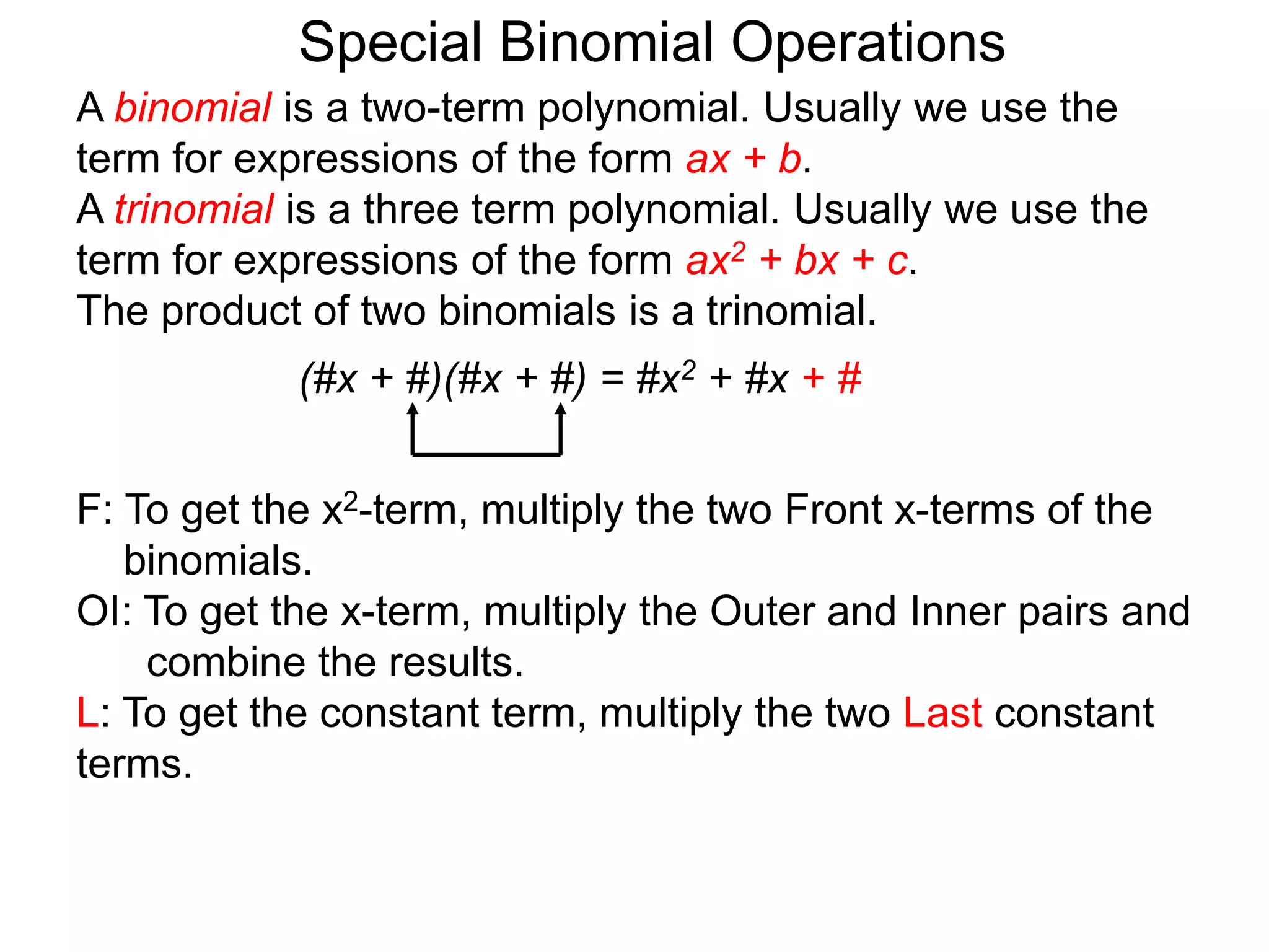 A binomial is a two-term polynomial. Usually we use the
term for expressions of the form ax + b.
A trinomial is a three term polynomial. Usually we use the
term for expressions of the form ax2 + bx + c.
The product of two binomials is a trinomial.
(#x + #)(#x + #) = #x2 + #x + #
Special Binomial Operations
F: To get the x2-term, multiply the two Front x-terms of the
binomials.
OI: To get the x-term, multiply the Outer and Inner pairs and
combine the results.
L: To get the constant term, multiply the two Last constant
terms.
 