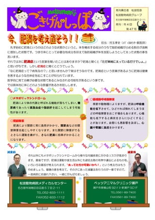 発刊責任者      松波恒彦
                                                   松波動物病院グループ
                                                   名古屋市瑞穂区田辺通 5-2-11

                                                   発刊：年 4 回
                                                           第 47 号




                                         担当：児玉孝史（ﾒﾃﾞｨｶﾙｾﾝﾀｰ獣医師）
 先ず始めに肥満というのはどのような状態かというと、体を構成する成分のうちで脂肪組織が占める割合が過剰
に増加した状態です。つまり体にとって必要な他成分を抑えて脂肪組織が体を支配しようとして太った状態の事を
言います。
それでは次に肥満症という言葉を聞いたことはありますか？肥満と聞くと「ただ単純に太っているだけでしょ。」
と思いがちです。しかし肥満症と聞くとどうでしょう。
「なに肥満症って？病気なの？」と思いませんか？実はそうなのです。肥満症という言葉があるように肥満は健康
を害するような合併症を起こすことが知られています。
医学的に見て治療が必要な状態であるとみなされる可能性があるという事です。
では具体的に体にどのような影響があるかお話しします。



 ○メタボリックシンドローム                     ○循環器呼吸器障害
  肥満により体の代謝と呼ばれる機能が落ちてしまい、糖          季節や動物種によりますが、肥満は呼吸機
 尿病であったり高脂血症や脂肪肝を起こしてしまう可能         能を低下させて、ひどければ倒れてしまうほ
 性があります。                           どの呼吸障害をおこす場合もあります。心機
                                   能も低下すると病状をさらにひどくするこ
 ○関節障害
                                   とがあります。血管にも悪影響を及ぼし、心
  肥満により関節に常に負荷がかかり、関節炎などの関
                                   臓や腎臓に負担をかけます。
 節障害を起こしやすくなります。また関節に障害がでる
 とさらに運動を嫌がり、さらに肥満に拍車がかかること
 になります。




          それ以外にもメタボリックシンドロームから様々な内臓疾患にかかるリスクが高まり
          ます。最後ですが、肥満は運動や食生活以外にも避妊去勢の有無や遺伝によるもの等、
          いろいろな要因が考えられます。「太ってた方が可愛いから！」という考え方はもう
          やめましょう。健康の事を考えて、その子にあった減量法を行うのが一番ですので、
          一度病院にお連れ下さい。一緒にがんばりましょう。


    松波動物病院メディカルセンター                  ベッツアニマルクリニック瀬戸
   名古屋市瑞穂区田辺通 5 丁目 2-11              瀬戸市東横山町 92 ﾊﾞﾛｰ新瀬戸 SC1F
                TEL;052-833-1111                TEL;0561-89-7400

               FAX:052-833-1112                 FAX:0561-89-7400

   http://www.matsunami.co.jp/       http://www.matsunami.co.jp/vacs/
 