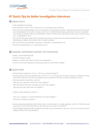 47 Quick Tips for Better Investigation Interviews
expressions
CUSTOMER®
www.customerexpressions.com Tel: (613) 244-5111 / 1-800 465-6089 Fax: (613) 244-3303 e-mail: sales@customerexpressions.com
47 Quick Tips for Better Investigation Interviews
OBJECTIVITY
• Take allegations seriously.
• Don’t take the role of “one of the guys” as it questions your sincerity.
• Don’t promise confidentiality, but try to maintain it to the extent possible. Depending upon the end result,
you will probably not be able to keep a promise of confidentiality because disclosure may be compelled.
You can tell a witness that you will attempt to share remarks with only persons who have a need to know
(i.e., management, etc.).
• Do not tell witnesses what other witnesses had to say (unless you are interviewing the accused or
attempting to obtain information from a hostile witness).
• Do not discuss your thoughts, opinions, conclusions, conversations, etc.
• Avoid oral agreements (i.e., deal making, etc.)
GENERAL DEMEANOR DURING THE INTERVIEW
• Relax; Conversational style.
• Put the witness at ease.
• Balance comfort with need to focus on investigation.
• Focus on interview questions to bring you back on track when needed.
QUESTIONS
• Avoid loaded questions, such as: “Are you a tough manager?”
• Avoid questions that are answered by a “yes” or “no”; try to get the witness to open up. (However, at the
end of the interview yes and no questions can be useful to pin down a specific position or fact).
• Avoid accusatory questions, such as:
“Why did you steal the money from the register?”
“We have been told that you stole cash from the register.”
“We saw you take cash from the register.”
Instead, make statement such as:
“You are a suspect in a recent theft from the cash register.”
“We have a reason to suspect…”
• Avoid compound questions that combine two or three issues in a single question, such as: “What time did
you come to work and what did you do when you first came in the door?’”
• Avoid leading questions that indicate the answer you are looking for, such as: “Isn’t it true that you were
yelling at Mary Joe in the hallway?”
 