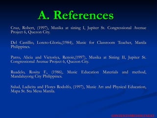 A. References Cruz, Robert, (1997), Musika at sining I, Jupiter St. Congressional Avenue Project 6, Quezon City. Del Castillio, Loreto-Gloria,(1984), Music for Classroom Teacher, Manila Philippines. Parro, Alicia and Victoriya, Renoir,(1997), Musika at Sining II, Jupiter St. Congressional Avenue Project 6, Quezon City. Ruadelo, Rosita F., (1986), Music Education Materials and method, Mandaluyong City Philippines. Salud, Ladicita and Flores Rodolfo, (1997), Music Art and Physical Education, Mapa St. Sta Mesa Manila. NEXT CONTENTS PREVIOUS 