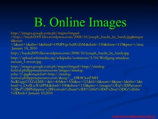 B. Online Images http:// images.google.com.ph/imgres?imgurl =http://haydn2009.files.wordpress.com/2008/10/joseph_haydn_by_hardy.jpg&imgrefurl=http://haydn2009.wordpress.com/2008/10/&usg=__XHTIkSCEY9WXUUx4vcVnUqzotvc=&h=1078&w=853&sz=123&hl= tl&start =1&um=1&itbs=1&tbnid=ONBVgv5zj8Ud5M:&tbnh=150&tbnw=119&prev=/images%3Fq%3Dpicture%2Bof%2BFranz%2BJoseph%2BHaydn%26um%3D1%26hl%3Dtl%26sa%3DX%26ndsp%3D20%26tbs%3Disch:1  January 10, 2010 http://haydn2009.files.wordpress.com/2008/10/joseph_haydn_by_hardy.jpg http://upload.wikimedia.org/wikipedia/commons/5/54/Wolfgang-amadeus-mozart_1-revert.jpg http://images.google.com.ph/imgres?imgurl=http://sinulog-festival.philippinepictures.com/images/sinulog-cebu-11.jpg&imgrefurl=http://sinulog-festival.philippinepictures.com/&usg=__HW8CkasFMH-NcR1sgp13AZzkMfU=&h=405&w=536&sz=121&hl=tl&start=4&um=1&itbs=1&tbnid=r_OoflLo3FuIPM:&tbnh=100&tbnw=132&prev=/images%3Fq%3DPicturers%2Bof%2BPhilippine%2BFestivals%26um%3D1%26hl%3Dtl%26sa%3DG%26tbs%3Disch:1 January 10,2010 NEXT CONTENTS PREVIOUS 