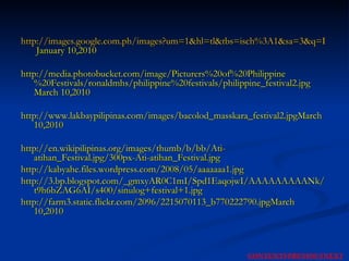 http://images.google.com.ph/images?um=1&hl=tl&tbs=isch%3A1&sa=3&q=Picturers+of+Philippine+Festivals&btnG=Maghanap+ng+mga+larawan  January 10,2010 http://media.photobucket.com/image/Picturers%20of%20Philippine%20Festivals/ronaldmhs/philippine%20festivals/philippine_festival2.jpg March 10,2010 http://www.lakbaypilipinas.com/images/bacolod_masskara_festival2.jpgMarch 10,2010 http://en.wikipilipinas.org/images/thumb/b/bb/Ati-atihan_Festival.jpg/300px-Ati-atihan_Festival.jpg http://kabyahe.files.wordpress.com/2008/05/aaaaaaa1.jpg http://3.bp.blogspot.com/_gmxyAR0C1mI/Spd1EaqojwI/AAAAAAAAANk/t9h6bZAG6AI/s400/sinulog+festival+1.jpg http://farm3.static.flickr.com/2096/2215070113_b770222790.jpgMarch 10,2010 NEXT CONTENTS PREVIOUS 