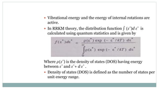  Vibrational energy and the energy of internal rotations are
active.
 In RRKM theory, the distribution function ∫ (𝜀*)d 𝜀* is
calculated using quantum statistics and is given by
Where 𝜌(𝜀*) is the density of states (DOS) having energy
between 𝜀* and 𝜀*+ d 𝜀* .
 Density of states (DOS) is defined as the number of states per
unit energy range.
 