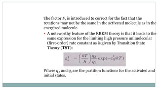 The factor Fr is introduced to correct for the fact that the
rotations may not be the same in the activated molecule as in the
energized molecule.
 A noteworthy feature of the RRKM theory is that it leads to the
same expression for the limiting high pressure unimolecular
(first-order) rate constant as is given by Transition State
Theory (TST):
Where q# and qi are the partition functions for the activated and
initial states.
 