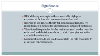 Significance
 RRKM theory can explain the abnormally high pre-
exponential factors that are sometimes observed.
 In order to use RRKM theory for detailed calculations, we
must decide on models for energized and activated molecules.
 Vibrational frequencies for the various normal modes must be
estimated and decision made as to which energies are active
and which are inactive.
 Numerical methods are used to calculate the rate constants k1
at various concentrations.
 