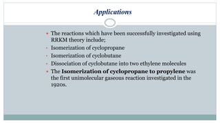 Applications
 The reactions which have been successfully investigated using
RRKM theory include;
• Isomerization of cyclopropane
• Isomerization of cyclobutane
• Dissociation of cyclobutane into two ethylene molecules
 The Isomerization of cyclopropane to propylene was
the first unimolecular gaseous reaction investigated in the
1920s.
 