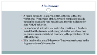 Limitations
 A major difficulty in applying RRKM theory is that the
vibrational frequencies of the activated complexes usually
cannot be estimated very reliably and there is evidence for
non-RRKM behavior.
 In nonthermal activated unimolecular reactions, it has been
found that the translational energy distribution of reaction
fragments is non-statistical, contrary to the predictions of the
RRKM theory.
 This implies that not all degrees of freedom participate in the
fragmentation of the complex.
 