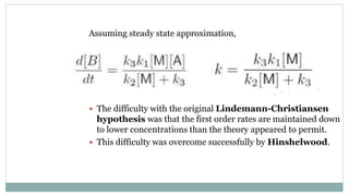 Assuming steady state approximation,
 The difficulty with the original Lindemann-Christiansen
hypothesis was that the first order rates are maintained down
to lower concentrations than the theory appeared to permit.
 This difficulty was overcome successfully by Hinshelwood.
 