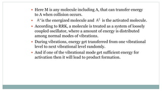  Here M is any molecule including A, that can transfer energy
to A when collision occurs.
 is the energized molecule and is the activated molecule.
 According to RRK, a molecule is treated as a system of loosely
coupled oscillator, where a amount of energy is distributed
among normal modes of vibrations.
 During vibrations, energy get transferred from one vibrational
level to next vibrational level randomly.
 And if one of the vibrational mode get sufficient energy for
activation then it will lead to product formation.
 