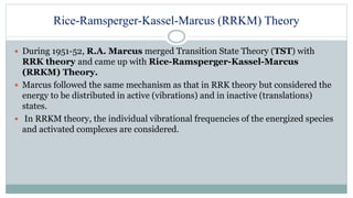 Rice-Ramsperger-Kassel-Marcus (RRKM) Theory
 During 1951-52, R.A. Marcus merged Transition State Theory (TST) with
RRK theory and came up with Rice-Ramsperger-Kassel-Marcus
(RRKM) Theory.
 Marcus followed the same mechanism as that in RRK theory but considered the
energy to be distributed in active (vibrations) and in inactive (translations)
states.
 In RRKM theory, the individual vibrational frequencies of the energized species
and activated complexes are considered.
 