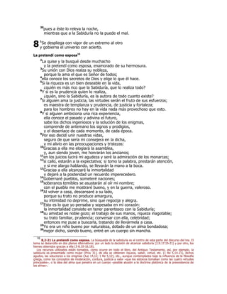 30pues a éste lo releva la noche, 
mientras que a la Sabiduría no la puede el mal. 
1Se despliega con vigor de un extremo al otro 
y gobierna el universo con acierto. 
8 
La pretendí como esposa16 
2La quise y la busqué desde muchacho 
y la pretendí como esposa, enamorado de su hermosura. 
3Su unión con Dios realza su nobleza, 
porque la ama el que es Señor de todos; 
4ella conoce los secretos de Dios y elige lo que él hace. 
5Si la riqueza es un bien deseable en la vida, 
¿quién es más rico que la Sabiduría, que lo realiza todo? 
6Y si es la prudencia quien lo realiza, 
¿quién, sino la Sabiduría, es la autora de todo cuanto existe? 
7Si alguien ama la justicia, las virtudes serán el fruto de sus esfuerzos; 
es maestra de templanza y prudencia, de justicia y fortaleza; 
para los hombres no hay en la vida nada más provechoso que esto. 
8Y si alguien ambiciona una rica experiencia, 
ella conoce el pasado y adivina el futuro, 
sabe los dichos ingeniosos y la solución de los enigmas, 
comprende de antemano los signos y prodigios, 
y el desenlace de cada momento, de cada época. 
9Por eso decidí unir nuestras vidas, 
seguro de que sería mi consejera en la dicha, 
y mi alivio en las preocupaciones y tristezas: 
10Gracias a ella me elogiará la asamblea, 
y, aun siendo joven, me honrarán los ancianos; 
11en los juicios lucirá mi agudeza y seré la admiración de los monarcas; 
12si callo, estarán a la expectativa; si tomo la palabra, prestarán atención, 
y si me alargo hablando, se llevarán la mano a la boca. 
13Gracias a ella alcanzaré la inmortalidad 
y dejaré a la posteridad un recuerdo imperecedero. 
14Gobernaré pueblos, someteré naciones; 
15soberanos temibles se asustarán al oír mi nombre; 
con el pueblo me mostraré bueno, y en la guerra, valeroso. 
16Al volver a casa, descansaré a su lado, 
porque su trato no produce amargura, 
su intimidad no deprime, sino que regocija y alegra. 
17Esto es lo que yo pensaba y sopesaba en mi corazón: 
la inmortalidad consiste en tener parentesco con la Sabiduría; 
18su amistad es noble gozo; el trabajo de sus manos, riqueza inagotable; 
su trato familiar, prudencia; conversar con ella, celebridad; 
entonces me puse a buscarla, tratando de llevármela a casa. 
19Yo era un niño bueno por naturaleza, dotado de un alma bondadosa; 
20mejor dicho, siendo bueno, entré en un cuerpo sin mancha. 
16 8,2-21 La pretendí como esposa. La búsqueda de la sabiduría es el centro de esta parte del discurso del rey. El 
tema se desarrolla en dos planos alternativos: por un lado la decisión de alcanzar sabiduría (2.9.17.19-21) y por otro, los 
bienes obtenidos gracias a ella (3-8.10-16.18). 
Los recursos utilizados están tomados, como ocurre en todo el libro, del Antiguo Testamento, así, por ejemplo, la 
sabiduría es presentada como mujer (Prov 31), de ella se obtienen riqueza, saber, virtud, etc. (1 Re 5,14-21), dichos 
agudos, las soluciones a los enigmas (Jue 14,12; 1 Re 5,12), etc., aunque contemplados bajo la influencia de la filosofía 
griega, como los conceptos de moderación, cordura, justicia y valor –que los estoicos tomaban como las cuatro virtudes 
principales–, o la idea del alma que penetra en un cuerpo –posible alusión a la doctrina platónica de la preexistencia de 
las almas–. 
 