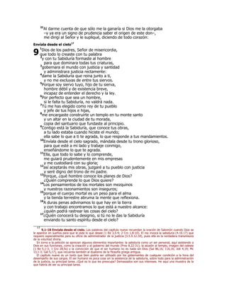 21Al darme cuenta de que sólo me la ganaría si Dios me la otorgaba 
–y ya era un signo de prudencia saber el origen de este don–, 
me dirigí al Señor y le supliqué, diciendo de todo corazón: 
Envíala desde el cielo17 
1Dios de los padres, Señor de misericordia, 
que todo lo creaste con tu palabra 
2y con tu Sabiduría formaste al hombre 
para que dominara todas tus criaturas, 
3gobernara el mundo con justicia y santidad 
y administrara justicia rectamente: 
4dame la Sabiduría que reina junto a ti, 
y no me excluyas de entre tus siervos. 
5Porque soy siervo tuyo, hijo de tu sierva, 
hombre débil y de existencia breve, 
incapaz de entender el derecho y la ley. 
6Por perfecto que sea un hombre, 
si le falta tu Sabiduría, no valdrá nada. 
7Tú me has elegido como rey de tu pueblo 
y jefe de tus hijos e hijas, 
8me encargaste construirte un templo en tu monte santo 
y un altar en la ciudad de tu morada, 
copia del santuario que fundaste al principio. 
9Contigo está la Sabiduría, que conoce tus obras, 
a tu lado estaba cuando hiciste el mundo; 
ella sabe lo que a ti te agrada, lo que responde a tus mandamientos. 
10Envíala desde el cielo sagrado, mándala desde tu trono glorioso, 
para que esté a mi lado y trabaje conmigo, 
enseñándome lo que te agrada. 
11Ella, que todo lo sabe y lo comprende, 
me guiará prudentemente en mis empresas 
y me custodiará con su gloria; 
12así aceptarás mis obras, juzgaré a tu pueblo con justicia 
y seré digno del trono de mi padre. 
13Porque, ¿qué hombre conoce los planes de Dios? 
¿Quién comprende lo que Dios quiere? 
14Los pensamientos de los mortales son mezquinos 
y nuestros razonamientos son inseguros; 
15porque el cuerpo mortal es un peso para el alma 
y la tienda terrestre abruma la mente que reflexiona. 
16A duras penas adivinamos lo que hay en la tierra 
y con trabajo encontramos lo que está a nuestro alcance: 
¿quién podrá rastrear las cosas del cielo? 
17¿Quién conocerá tu designio, si tú no le das la Sabiduría 
enviando tu santo espíritu desde el cielo? 
9 
17 9,1-18 Envíala desde el cielo. Las palabras del capítulo nueve recuerdan la oración de Salomón cuando Dios se 
le aparece en sueños para que le pida lo que desee (1 Re 3,5-9; 2 Cro 1,8-10). El rey invoca la sabiduría (4.10.17) que 
requiere especialmente para su oficio de administrador de la justicia (3.5.9.12.18), pues ella es la verdadera transmisora 
de la voluntad divina. 
En torno a la petición se aprecian algunos elementos importantes: la sabiduría como un ser personal, aquí asistiendo a 
Dios en sus funciones, como la creación y el gobierno del mundo (Prov 8,22-31); la alusión al templo, imagen del celeste 
(1 Re 5,1-3; 1 Cro 28,5s) y la convicción de que el ser humano no es nada sin Dios (Sal 86,16; 116,16; Job 4,19; Mc 
13,1-3; Gál 5,17), que recuerda también al dualismo de la filosofía griega antigua. 
El capítulo nueve es un texto que bien podría ser utilizado por los gobernantes de cualquier condición a la hora del 
desempeño de sus cargos. El ser humano es poca cosa sin la asistencia de la sabiduría, sobre todo para la administración 
de la justicia, su principal tarea. ¿Qué es lo que les preocupa? Demasiados son sus intereses. He aquí una muestra de la 
que habría de ser su principal tarea. 
 