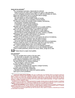 Juicio de los animales21 
15Su mentalidad insensata y depravada los extravió 
hasta el punto de rendir culto a reptiles sin razón y viles alimañas, 
y tú te vengaste enviando contra ellos un sinfín de animales sin razón, 
16para que aprendieran que en el pecado está el castigo. 
17Bien que podía tu mano omnipotente, 
que de materia sin forma había creado el mundo, 
soltar contra ellos osos a manadas o bravos leones, 
18o especies nuevas de animales recién creados, ferocísimos, 
que lanzasen resoplidos llameantes 
o despidiesen una humareda pestilente, 
o cuyos ojos echasen chispas terribles; 
19bestias que no sólo podían aniquilarlos con su poder maléfico, 
sino que podían exterminarlos con su aspecto terrorífico. 
20Aun sin esto, ellos podían haber caído de un solo soplo, 
perseguidos por la justicia, barridos por tu soplo poderoso, 
pero tú todo lo tenías predispuesto con peso, número y medida. 
21Desplegar todo tu poder está siempre a tu alcance; 
¿quién puede resistir la fuerza de tu brazo? 
22Porque el mundo entero es ante ti como grano de arena en la balanza, 
como gota de rocío mañanero que cae sobre la tierra. 
23Pero te compadeces de todos, porque todo lo puedes, 
cierras los ojos a los pecados de los hombres para que se arrepientan. 
24Amas a todos los seres y no aborreces nada de lo que has hecho; 
si hubieras odiado alguna cosa, no la habrías creado. 
25Y, ¿cómo subsistirían las cosas si tú no lo hubieses querido? 
¿Cómo conservarían su existencia si tú no las hubieses llamado? 
26Pero a todos perdonas, porque son tuyos, Señor, amigo de la vida. 
1Todos llevan tu soplo incorruptible. 
12 
Los cananeos22 
2Por eso corriges poco a poco a los que caen, 
les recuerdas su pecado y los reprendes, 
para que se conviertan y crean en ti, Señor. 
3A los antiguos pobladores de tu santa tierra 
4los aborreciste por sus odiosas prácticas, 
ritos sacrílegos y actos de magia, 
5crueles sacrificios de criaturas 
y banquetes canibalescos de vísceras y sangre humana; 
a ellos, que practicaban tales ritos, 
6padres asesinos de vidas indefensas, 
decidiste eliminarlos por medio de nuestros padres, 
7para que tu tierra predilecta 
21 11,15–12,1 Juicio de los animales. ¿Por qué no castiga Dios a los malvados? Ésta es la pregunta central que 
aquí encontramos. Se ofrece como respuesta el misterio de la creación (Gn 1,2): todas las cosas existen porque Dios 
quiere, y reserva, con misericordia –prolongación del poder creador divino–, un final para cada una de ellas (Gn 9,6; Jue 
1,6s; 1 Sm 15,23; Prov 5,22). Como ejemplo –continuando el desarrollo del apartado anterior– expone cómo los egipcios 
sufrieron el castigo de las plagas de animales (Éx 8–10) porque habían pecado adorándolos –en Egipto recibían culto 
serpientes, cocodrilos, lagartos y sapos–. 
La idolatría no es un fenómeno ceñido exclusivamente al pasado. Muchas formas de adoración actuales lo manifiestan 
–el dinero, el abuso de poder, etc.–. Utilizando el lenguaje del libro de la Sabiduría se puede decir que en el pecado está 
el castigo: al culto de lo que no es Dios le sucede la destrucción de su proyecto sobre la creación. 22 12,2-21 Los cananeos. De nuevo tenemos una explicación de los acontecimientos del pasado: el pecado de los 
cananeos (Éx 23,28; Dt 7,11.20; 18,9-12; 20,18-20). La lógica seguida es idéntica a la del apartado anterior. El ejemplo 
resalta la misericordia de Dios en el castigo de los pecados para dar lugar al arrepentimiento. 
La misericordia es una de las experiencias que más nos acercan a Dios. Supera a la justicia y comprende que el mundo 
y la vida están en sus manos. 
 