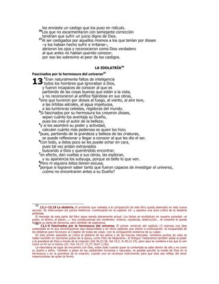 les enviaste un castigo que los puso en ridículo. 
26Los que no escarmentaron con semejante corrección 
tendrían que sufrir un juicio digno de Dios. 
27Al ser castigados por aquellos mismos a los que tenían por dioses 
–y los habían hecho sufrir e irritarse–, 
abrieron los ojos y reconocieron como Dios verdadero 
al que antes no habían querido conocer; 
por eso les sobrevino el peor de los castigos. 
LA IDOLATRÍA24 
Fascinados por la hermosura del universo25 
13 
1Eran naturalmente faltos de inteligencia 
todos los hombres que ignoraban a Dios, 
y fueron incapaces de conocer al que es 
partiendo de las cosas buenas que están a la vista, 
y no reconocieron al artífice fijándose en sus obras, 
2sino que tuvieron por dioses al fuego, al viento, al aire leve, 
a las órbitas astrales, al agua impetuosa, 
a las lumbreras celestes, regidoras del mundo. 
3Si fascinados por su hermosura los creyeron dioses, 
sepan cuánto los aventaja su Dueño, 
pues los creó el autor de la belleza; 
4y si los asombró su poder y actividad, 
calculen cuánto más poderoso es quien los hizo; 
5pues, partiendo de la grandeza y belleza de las criaturas, 
se puede reflexionar y llegar a conocer al que les dio el ser. 
6Con todo, a éstos poco se les puede echar en cara, 
pues tal vez andan extraviados 
buscando a Dios y queriéndolo encontrar; 
7en efecto, dan vueltas a sus obras, las exploran, 
y su apariencia los subyuga, porque es bello lo que ven. 
8Pero ni siquiera éstos tienen excusa, 
9porque si lograron saber tanto que fueron capaces de investigar el universo, 
¿cómo no encontraron antes a su Dueño? 
24 13,1–15,19 La idolatría. El ambiente que rodeaba a la composición de este libro queda plasmado en esta nueva 
sección. Se interrumpen los juicios históricos –continuarán en el capítulo 16– y aparece una dura crítica de la idolatría 
politeísta. 
El mensaje de esta parte del libro sigue siendo plenamente actual. Los ídolos se multiplican en nuestra sociedad –el 
poder, el dinero, el placer...–. Sus consecuencias son evidentes: cinismo, injusticias, destrucción... Al creyente le queda 
todavía su tarea de denuncia, pero también de esperanza. 25 13,1-9 Fascinados por la hermosura del universo. El primer versículo del capítulo 13 expresa una idea 
sustentada en lo que encontraremos aquí desarrollado y en otros capítulos que vienen a continuación: la incapacidad de 
los idólatras para reconocer al Creador de todas las cosas –con la consiguiente evidencia de su culpa–. 
En este primer apartado se critica la idolatría de los astros y de las fuerzas naturales –similares puntos de vista se 
hallan también en escritores judíos de la época, como Filón de Alejandría–. El Antiguo Testamento también alaba el poder 
y la grandeza de Dios a través de la creación (Job 36,22-26; Sal 19,2; Is 40,12-14), pero aquí se condena a los que lo ven 
como un fin en sí mismo (cfr. Hch 14,17; 17,27; Rom 1,19s). 
La naturaleza es lugar de encuentro con Dios, sobre todo cuando quien la contempla se sabe dentro de ella y no como 
su dueño y señor. También a pesar de las catástrofes humanas y naturales, es posible percibir la huella de Dios en la 
hermosura y en la grandeza de la creación, cuando uno se reconoce instrumento para que ésta sea reflejo del amor 
misericordioso de quien la formó. 
 