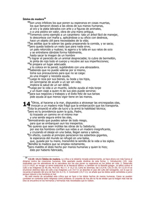 Ídolos de madera26 
10Son unos infelices los que ponen su esperanza en cosas muertas, 
los que llamaron dioses a las obras de sus manos humanas, 
al oro y la plata labrados con arte y a figuras de animales, 
o a una piedra sin valor, obra de una mano antigua. 
11Tomemos como ejemplo a un carpintero: tala un árbol fácil de manejar, 
lo descorteza con maña y, aplicándose a su oficio con destreza, 
hace un objeto útil para necesidades de la vida; 
12las astillas que le sobran las gasta preparando la comida, y se sacia; 
13pero queda todavía un resto que para nada sirve, 
un palo retorcido y nudoso; lo agarra y lo talla en sus ratos de ocio 
y se entretiene dándole forma hábilmente, 
hasta sacar la imagen de un hombre 
14o lograr el parecido de un animal despreciable; lo cubre de bermellón, 
le pinta de rojo todo el cuerpo y recubre así sus imperfecciones; 
15le prepara un lugar adecuado 
y lo coloca en la pared, sujetándolo con una abrazadera. 
16Sabiendo que no puede valerse por sí mismo, 
toma sus precauciones para que no se caiga: 
es una imagen y necesita ayuda. 
17Luego le reza por sus bienes, su boda y los hijos, 
sin sonrojarse de acudir a un ser sin vida; 
implora la salud de un ser débil, 
18ruega por la vida a un muerto, solicita ayuda al más torpe 
y un buen viaje a quien ni de sus pies puede servirse; 
19para sus negocios y trabajos y el éxito feliz de sus tareas 
pide ayuda al que menos vigor tiene en las manos. 
1Otros, al hacerse a la mar, dispuestos a atravesar las encrespadas olas, 
14 
invocan a un madero más frágil que la embarcación que los transporta. 
2Ésta la proyectó el afán de lucro y la armó la habilidad técnica; 
3pero es tu providencia quien la guía, Padre, 
tú trazaste un camino en el mismo mar 
y una senda segura entre las olas, 
4demostrando que puedes salvar de todo riesgo, 
para que se embarquen aun los inexpertos. 
5No quieres que sean inútiles las obras de tu Sabiduría; 
por eso los hombres confían sus vidas a un madero insignificante, 
y cruzando el oleaje en una balsa, llegan sanos y salvos. 
6En efecto, cuando al principio perecieron los soberbios gigantes, 
la esperanza del mundo se refugió en una balsa, 
que, guiada por tu mano, transmitió la semilla de la vida a los siglos. 
7Bendita la madera que se emplea rectamente, 
8pero maldito el ídolo hecho por manos humanas y quien lo hizo; 
éste por haberlo fabricado, 
26 13,10—14,11 Ídolos de madera. La crítica a la idolatría iniciada anteriormente, se hace ahora con más fuerza al 
dirigirse contra las creaciones humanas. Este apartado puede dividirse de esta forma: 1. Introducción (10): más 
miserables que los adoradores de la naturaleza son los que ponen su esperanza en los ídolos sin vida. 2. Desarrollo 
(13,11–14,6): se recoge un tema tradicional en la literatura bíblica –y también en la filosofía griega–, la sátira contra el 
culto a las imágenes (Is 40,19s; 44,9-20; 46,1-7; Jr 10,2-15; Carta de Jeremías; Sal 115,4-8; 135,15-18). En 13,10-19 se 
enumeran distintos tipos de culto a las imágenes y en 14,7-11 se describe el caso del culto del navegante, con lo que se 
recuerda el episodio del arca de Noé (Gn 6,1-5). 3. Conclusión (14,7-11): se añade que los ídolos serán sometidos a juicio 
porque inducen a los hombres al mal. 
No está exenta de actualidad esta crítica que se hace a los ídolos hechos de manos humanas. Casos se pueden 
constatar en contextos tanto religiosos como profanos. El creyente de hoy día no ha de olvidar que la imagen más real de 
Dios se encuentra en los hermanos y hermanas más necesitados que le rodean. 
 