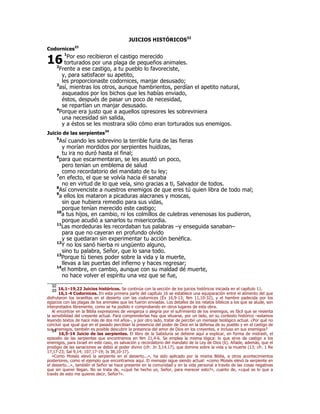 JUICIOS HISTÓRICOS32 
Codornices33 
16 
1Por eso recibieron el castigo merecido 
torturados por una plaga de pequeños animales. 
2Frente a ese castigo, a tu pueblo lo favoreciste, 
y, para satisfacer su apetito, 
les proporcionaste codornices, manjar desusado; 
3así, mientras los otros, aunque hambrientos, perdían el apetito natural, 
asqueados por los bichos que les habías enviado, 
éstos, después de pasar un poco de necesidad, 
se repartían un manjar desusado. 
4Porque era justo que a aquellos opresores les sobreviniera 
una necesidad sin salida, 
y a éstos se les mostrara sólo cómo eran torturados sus enemigos. 
Juicio de las serpientes34 
5Así cuando les sobrevino la terrible furia de las fieras 
y morían mordidos por serpientes huidizas, 
tu ira no duró hasta el final; 
6para que escarmentaran, se les asustó un poco, 
pero tenían un emblema de salud 
como recordatorio del mandato de tu ley; 
7en efecto, el que se volvía hacia él sanaba 
no en virtud de lo que veía, sino gracias a ti, Salvador de todos. 
8Así convenciste a nuestros enemigos de que eres tú quien libra de todo mal; 
9a ellos los mataron a picaduras alacranes y moscas, 
sin que hubiera remedio para sus vidas, 
porque tenían merecido este castigo; 
10a tus hijos, en cambio, ni los colmillos de culebras venenosas los pudieron, 
porque acudió a sanarlos tu misericordia. 
11Las mordeduras les recordaban tus palabras –y enseguida sanaban– 
para que no cayeran en profundo olvido 
y se quedaran sin experimentar tu acción benéfica. 
12Y no los sanó hierba ni ungüento alguno, 
sino tu palabra, Señor, que lo sana todo. 
13Porque tú tienes poder sobre la vida y la muerte, 
llevas a las puertas del infierno y haces regresar; 
14el hombre, en cambio, aunque con su maldad dé muerte, 
no hace volver el espíritu una vez que se fue, 
32 16,1–19,22 Juicios históricos. Se continúa con la sección de los juicios históricos iniciada en el capítulo 11. 33 16,1-4 Codornices. En esta primera parte del capítulo 16 se establece una equiparación entre el alimento del que 
disfrutaron los israelitas en el desierto con las codornices (Éx 16,9-13; Nm 11,10-32), y el hambre padecida por los 
egipcios con las plagas de los animales que les fueron enviadas. Los detalles de los relatos bíblicos a los que se alude, son 
interpretados libremente, como se ha podido ir comprobando en otros lugares de esta obra. 
Al encontrar en la Biblia expresiones de venganza o alegría por el sufrimiento de los enemigos, es fácil que se resienta 
la sensibilidad del creyente actual. Para comprenderlas hay que situarse, por un lado, en su contexto histórico –estamos 
leyendo textos de hace más de dos mil años–, y por otro lado, tratar de percibir un mensaje teológico actual. ¿Por qué no 
concluir que igual que en el pasado percibían la presencia del poder de Dios en la defensa de su pueblo y en el castigo de 
sus enemigos, también es posible descubrir la presencia del amor de Dios en los creyentes, e incluso en sus enemigos? 34 16,5-14 Juicio de las serpientes. El libro de la Sabiduría se detiene aquí a explicar, en forma de midrash, el 
episodio de las serpientes que encontramos en Nm 21,4-6. Se emplea la misma lógica: lo que sirve de castigo a los 
enemigos, para Israel en este caso, es salvación y recordatorio del mandato de la Ley de Dios (6). Añade, además, que el 
prodigio de las sanaciones se debió al poder divino (cfr. Jn 3,14.17), que domina sobre la vida y la muerte (13; cfr. 1 Re 
17,17-23; Sal 9,14; 107,17-19; Is 38,10-17). 
«Como Moisés elevó la serpiente en el desierto...», ha sido aplicado por la misma Biblia, a otros acontecimientos 
posteriores, como el ejemplo que encontramos aquí. El mensaje sigue siendo actual: «como Moisés elevó la serpiente en 
el desierto...», también el Señor se hace presente en la comunidad y en la vida personal a través de las cosas negativas 
que sin querer llegan. No se trata de, «¿qué he hecho yo, Señor, para merecer esto?», cuanto de, «¿qué es lo que a 
través de esto me quieres decir, Señor?». 
 
