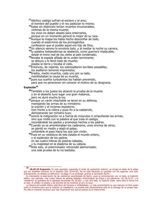 11idéntico castigo sufrían el esclavo y el amo, 
el hombre del pueblo y el rey padecían lo mismo; 
12todos sin distinción tenían muertos innumerables, 
víctimas de la misma muerte; 
los vivos no daban abasto para enterrarlos, 
porque en un momento pereció lo mejor de su raza. 
13Aunque la magia los había hecho desconfiar de todo, 
cuando el exterminio de los primogénitos 
confesaron que el pueblo aquel era hijo de Dios. 
14Un silencio sereno lo envolvía todo, y al mediar la noche su carrera, 
15tu palabra todopoderosa se abalanzó, como guerrero implacable, 
desde el trono real de los cielos al país condenado; 
16llevaba la espada afilada de tu orden terminante; 
se detuvo y lo llenó todo de muerte; 
pisaba la tierra y tocaba el cielo. 
17Entonces, de repente, los sobresaltaron terribles pesadillas, 
los asaltaron temores imprevistos; 
18tirados, medio muertos, cada uno por su lado, 
manifestaban la causa de su muerte; 
19pues sus sueños turbulentos los habían prevenido, 
para que no perecieran sin conocer el motivo de su desgracia. 
Expiación38 
20También a los justos los alcanzó la prueba de la muerte 
y en el desierto tuvo lugar una gran matanza, 
pero no duró mucho la ira; 
21porque un varón intachable se lanzó en su defensa, 
manejando las armas de su ministerio: 
la oración y el incienso expiatorio; 
hizo frente a la cólera y puso fin a la catástrofe, 
demostrando ser ministro tuyo; 
22venció la indignación no a fuerza de músculos ni empuñando las armas, 
sino que rindió con la palabra al que traía el castigo, 
recordándole los pactos y promesas hechos a los padres. 
23Cuando ya se amontonaban los cadáveres, unos encima de otros, 
se plantó en medio y atajó el golpe, 
cortándole el paso hacia los que aún vivían. 
24Pues en su vestidura de tela estaba el mundo entero, 
y el esplendor de los padres 
en las cuatro hileras de piedras talladas, 
y tu majestad en la diadema de su cabeza. 
25Ante esto, el exterminador retrocedió atemorizado; 
una sola prueba de tu ira bastaba. 
38 18,20-25 Expiación. En este apartado, siguiendo el modo de exposición anterior, se recoge el relato de la plaga 
que los israelitas sufrieron en el desierto (Nm 16,44-50). No se está haciendo un paralelo con los egipcios, sino que, 
precisamente, se destaca la diferencia –la plaga no se prolongó, gracias al sacerdote Aarón–. 
Es interesante la descripción de las vestiduras sacerdotales de Aarón, pues se entremezclan, por un lado, la tradición 
bíblica –por ejemplo, «las cuatro hileras de piedras talladas» simbolizaban las tribus o los patriarcas –Éx 28,15-21; y la 
«diadema» la grandeza de la dignidad sacerdotal (Éx 28,36)–, y por otro lado, la tradición judía –para ésta la túnica era 
el cielo, el ceñidor el océano y los broches de los hombros el sol y la luna–. 
La historia del pueblo bíblico está llena de fracasos e infidelidades. Lo más sorprendente es que siempre es Dios quien 
toma la iniciativa para que la relación se restablezca. La prueba más extraordinaria está en la entrega de su propio Hijo. 
Por ella el creyente reconoce que más importante aun que la justicia es la misericordia. 
 