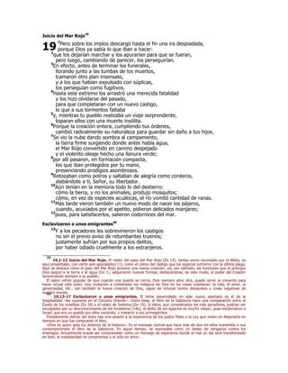 Juicio del Mar Rojo39 
19 
1Pero sobre los impíos descargó hasta el fin una ira despiadada, 
porque Dios ya sabía lo que iban a hacer: 
2que los dejarían marchar y los apurarían para que se fueran, 
pero luego, cambiando de parecer, los perseguirían. 
3En efecto, antes de terminar los funerales, 
llorando junto a las tumbas de los muertos, 
tramaron otro plan insensato, 
y a los que habían expulsado con súplicas, 
los perseguían como fugitivos. 
4Hasta este extremo los arrastró una merecida fatalidad 
y los hizo olvidarse del pasado, 
para que completaran con un nuevo castigo, 
lo que a sus tormentos faltaba 
5y, mientras tu pueblo realizaba un viaje sorprendente, 
toparan ellos con una muerte insólita. 
6Porque la creación entera, cumpliendo tus órdenes, 
cambió radicalmente su naturaleza para guardar sin daño a tus hijos. 
7Se vio la nube dando sombra al campamento, 
la tierra firme surgiendo donde antes había agua, 
el Mar Rojo convertido en camino despejado 
y el violento oleaje hecho una llanura verde; 
8por allí pasaron, en formación compacta, 
los que iban protegidos por tu mano, 
presenciando prodigios asombrosos. 
9Retozaban como potros y saltaban de alegría como corderos, 
alabándote a ti, Señor, su libertador. 
10Aún tenían en la memoria todo lo del destierro: 
cómo la tierra, y no los animales, produjo mosquitos; 
cómo, en vez de especies acuáticas, el río vomitó cantidad de ranas. 
11Más tarde vieron también un nuevo modo de nacer los pájaros, 
cuando, acuciados por el apetito, pidieron delicados manjares; 
12pues, para satisfacerlos, salieron codornices del mar. 
Esclavizaron a unos emigrantes40 
13Y a los pecadores les sobrevinieron los castigos 
no sin el previo aviso de retumbantes truenos; 
justamente sufrían por sus propios delitos, 
por haber odiado cruelmente a los extranjeros. 
39 19,1-12 Juicio del Mar Rojo. El relato del paso del Mar Rojo (Éx 14), tantas veces recordado por la Biblia, es 
aquí presentado, con cierto aire apocalíptico (1), como el colmo del castigo que los egipcios sufrieron con la última plaga. 
Aquí se destaca cómo el paso del Mar Rojo provocó una nueva creación; así, por ejemplo, las funciones que al principio 
Dios asignó a la tierra o al agua (Gn 1), adquirieron nuevas formas, destacándose, de este modo, el poder del Creador 
favoreciendo siempre a su pueblo. 
El sabio refrán popular de que cuando una puerta se cierra, Dios siempre abre otra, puede servir al creyente para 
hacer actual este texto. Una invitación a contemplar los milagros de Dios en las cosas cotidianas: la vida, el amor, la 
generosidad, etc., son también la nueva creación de Dios, capaz de renovar tantos desajustes y cosas negativas de 
nuestro mundo. 40 19,13-17 Esclavizaron a unos emigrantes. El tema desarrollado en este nuevo apartado es el de la 
hospitalidad –ley suprema en el Cercano Oriente–. Como base, el libro de la Sabiduría hace una comparación entre el 
Éxodo de los israelitas (Éx 14) y el relato de Sodoma (Gn 19). Si éstos, aun considerados los más pecadores, podrían ser 
exculpados por su desconocimiento de los forasteros (14a), el delito de los egipcios es mucho mayor, pues esclavizaron a 
Israel, que era un pueblo por ellos conocido, y mataron a sus primogénitos. 
Posiblemente detrás del texto hay una alusión a la experiencia de los judíos fieles a la Ley que vivían en Alejandría en 
tiempos en que fue compuesto el libro. 
«Dios es quien guía los destinos de la historia». Es el mensaje central que hace más de dos mil años transmitía a sus 
contemporáneos el libro de la Sabiduría. En aquel tiempo, se expresaba como un deseo de venganza contra los 
enemigos. Actualmente puede ser comprendido como un mensaje de esperanza donde el mal un día será transformado 
en bien, la insolidaridad en compromiso y el odio en amor. 
 